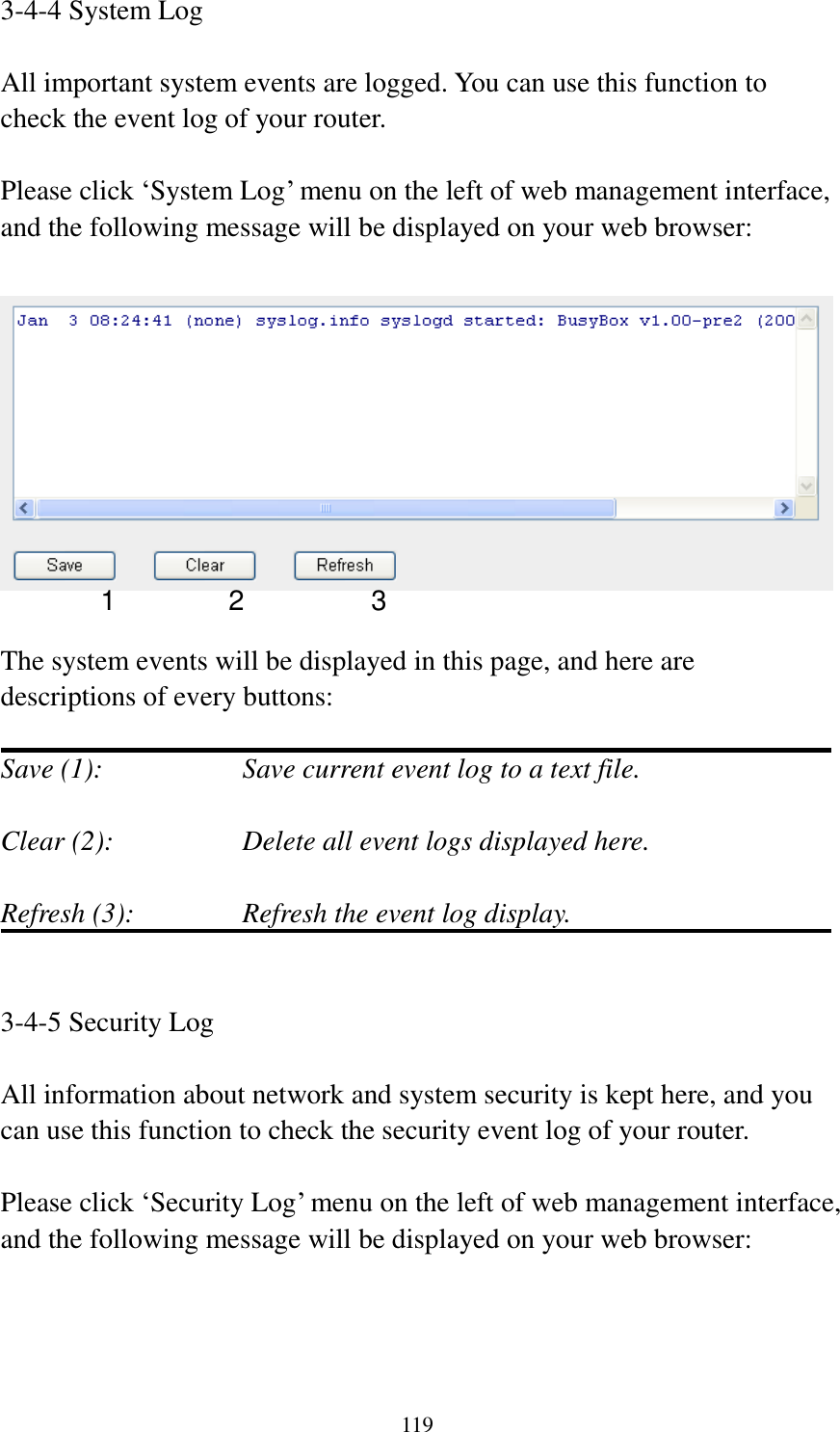 119 3-4-4 System Log  All important system events are logged. You can use this function to check the event log of your router.  Please click ‘System Log’ menu on the left of web management interface, and the following message will be displayed on your web browser:    The system events will be displayed in this page, and here are descriptions of every buttons:  Save (1):        Save current event log to a text file.  Clear (2):        Delete all event logs displayed here.  Refresh (3):      Refresh the event log display.   3-4-5 Security Log  All information about network and system security is kept here, and you can use this function to check the security event log of your router.  Please click ‘Security Log’ menu on the left of web management interface, and the following message will be displayed on your web browser:  1 2 3 