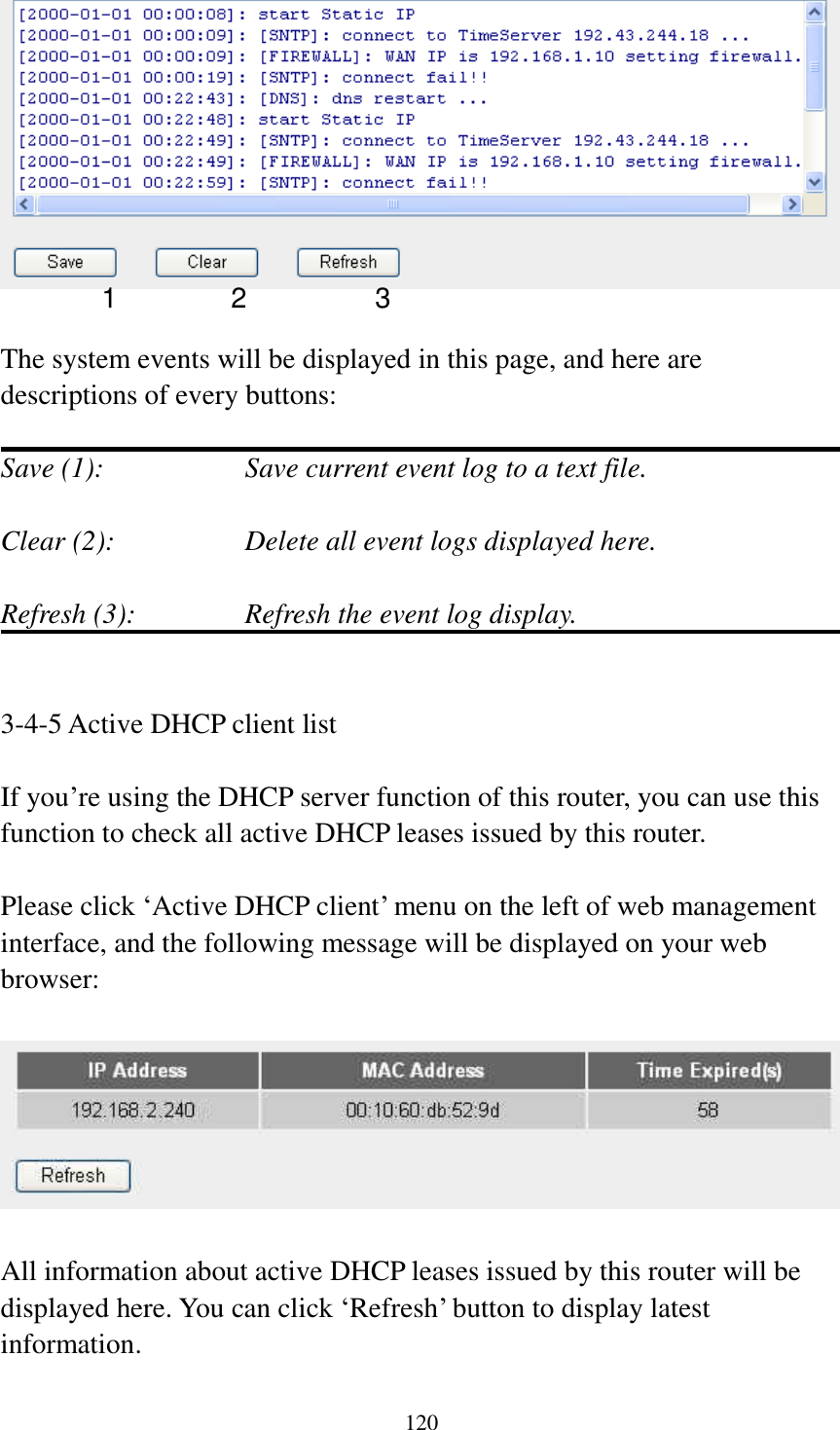 120   The system events will be displayed in this page, and here are descriptions of every buttons:  Save (1):        Save current event log to a text file.  Clear (2):        Delete all event logs displayed here.  Refresh (3):      Refresh the event log display.   3-4-5 Active DHCP client list  If you’re using the DHCP server function of this router, you can use this function to check all active DHCP leases issued by this router.  Please click ‘Active DHCP client’ menu on the left of web management interface, and the following message will be displayed on your web browser:    All information about active DHCP leases issued by this router will be displayed here. You can click ‘Refresh’ button to display latest information. 1 2 3 