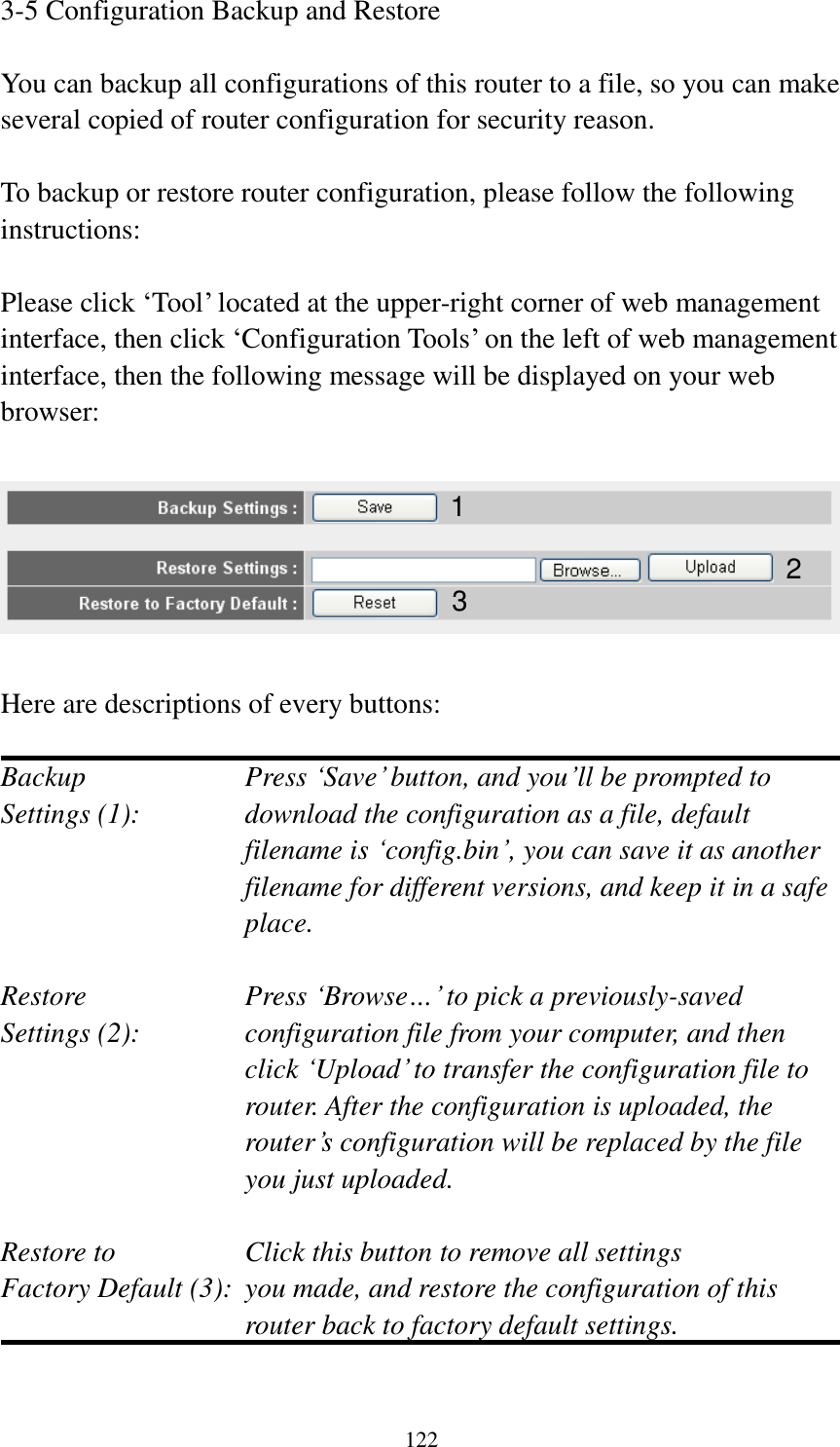 122 3-5 Configuration Backup and Restore  You can backup all configurations of this router to a file, so you can make several copied of router configuration for security reason.  To backup or restore router configuration, please follow the following instructions:  Please click ‘Tool’ located at the upper-right corner of web management interface, then click ‘Configuration Tools’ on the left of web management interface, then the following message will be displayed on your web browser:    Here are descriptions of every buttons:  Backup        Press ‘Save’ button, and you’ll be prompted to Settings (1):    download the configuration as a file, default filename is ‘config.bin’, you can save it as another filename for different versions, and keep it in a safe place.  Restore        Press ‘Browse…’ to pick a previously-saved Settings (2):    configuration file from your computer, and then click ‘Upload’ to transfer the configuration file to router. After the configuration is uploaded, the router’s configuration will be replaced by the file you just uploaded.  Restore to        Click this button to remove all settings Factory Default (3):  you made, and restore the configuration of this             router back to factory default settings.  1 2 3 