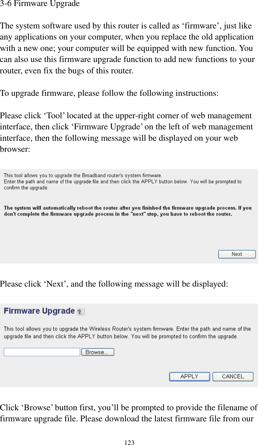 123 3-6 Firmware Upgrade  The system software used by this router is called as ‘firmware’, just like any applications on your computer, when you replace the old application with a new one; your computer will be equipped with new function. You can also use this firmware upgrade function to add new functions to your router, even fix the bugs of this router.  To upgrade firmware, please follow the following instructions:  Please click ‘Tool’ located at the upper-right corner of web management interface, then click ‘Firmware Upgrade’ on the left of web management interface, then the following message will be displayed on your web browser:    Please click ‘Next’, and the following message will be displayed:    Click ‘Browse’ button first, you’ll be prompted to provide the filename of firmware upgrade file. Please download the latest firmware file from our 