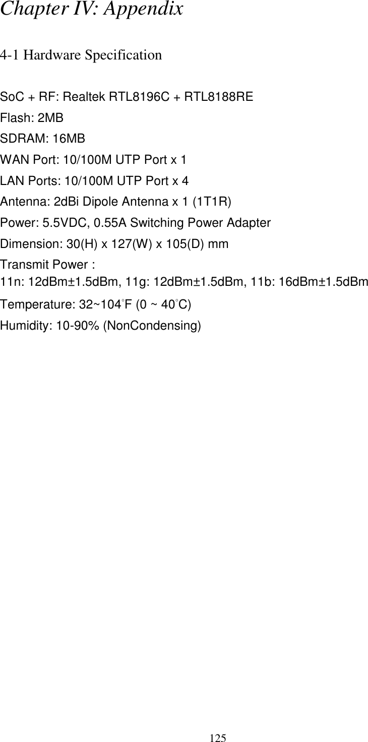 125 Chapter IV: Appendix  4-1 Hardware Specification  SoC + RF: Realtek RTL8196C + RTL8188RE Flash: 2MB SDRAM: 16MB WAN Port: 10/100M UTP Port x 1 LAN Ports: 10/100M UTP Port x 4 Antenna: 2dBi Dipole Antenna x 1 (1T1R) Power: 5.5VDC, 0.55A Switching Power Adapter Dimension: 30(H) x 127(W) x 105(D) mm   Transmit Power : 11n: 12dBm±1.5dBm, 11g: 12dBm±1.5dBm, 11b: 16dBm±1.5dBm   Temperature: 32~104°F (0 ~ 40°C) Humidity: 10-90% (NonCondensing) 