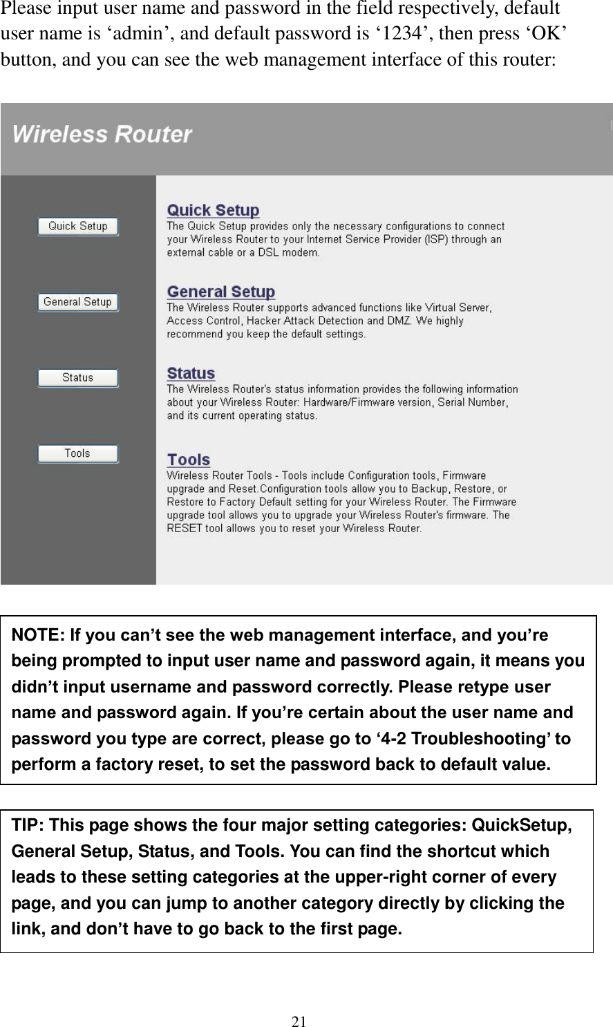 21 Please input user name and password in the field respectively, default user name is ‘admin’, and default password is ‘1234’, then press ‘OK’ button, and you can see the web management interface of this router:             NOTE: If you can’t see the web management interface, and you’re being prompted to input user name and password again, it means you didn’t input username and password correctly. Please retype user name and password again. If you’re certain about the user name and password you type are correct, please go to ‘4-2 Troubleshooting’ to perform a factory reset, to set the password back to default value.  TIP: This page shows the four major setting categories: QuickSetup, General Setup, Status, and Tools. You can find the shortcut which leads to these setting categories at the upper-right corner of every page, and you can jump to another category directly by clicking the link, and don’t have to go back to the first page.  