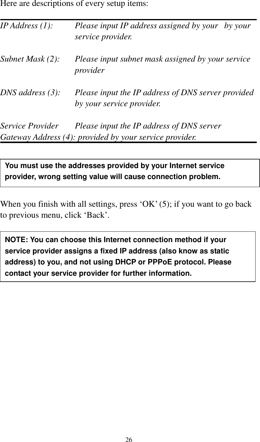 26 Here are descriptions of every setup items:  IP Address (1):  Please input IP address assigned by your   by your service provider.  Subnet Mask (2):    Please input subnet mask assigned by your service provider    DNS address (3):    Please input the IP address of DNS server provided by your service provider.  Service Provider    Please input the IP address of DNS server Gateway Address (4): provided by your service provider.      When you finish with all settings, press ‘OK’ (5); if you want to go back to previous menu, click ‘Back’.                   NOTE: You can choose this Internet connection method if your service provider assigns a fixed IP address (also know as static address) to you, and not using DHCP or PPPoE protocol. Please contact your service provider for further information. You must use the addresses provided by your Internet service provider, wrong setting value will cause connection problem.    