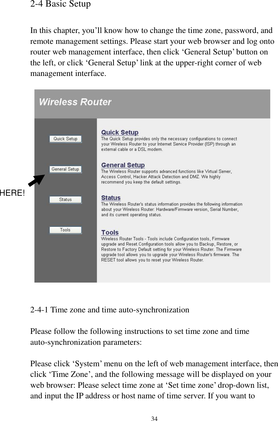 34 2-4 Basic Setup  In this chapter, you’ll know how to change the time zone, password, and remote management settings. Please start your web browser and log onto router web management interface, then click ‘General Setup’ button on the left, or click ‘General Setup’ link at the upper-right corner of web management interface.       2-4-1 Time zone and time auto-synchronization  Please follow the following instructions to set time zone and time auto-synchronization parameters:  Please click ‘System’ menu on the left of web management interface, then click ‘Time Zone’, and the following message will be displayed on your web browser: Please select time zone at ‘Set time zone’ drop-down list, and input the IP address or host name of time server. If you want to HERE! 