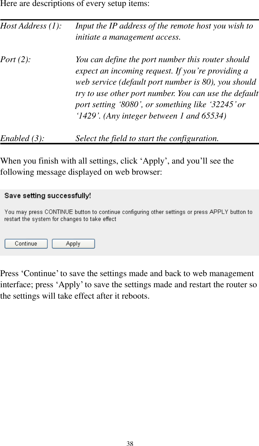 38 Here are descriptions of every setup items:  Host Address (1):    Input the IP address of the remote host you wish to initiate a management access.    Port (2):    You can define the port number this router should expect an incoming request. If you’re providing a web service (default port number is 80), you should try to use other port number. You can use the default port setting ‘8080’, or something like ‘32245’ or ‘1429’. (Any integer between 1 and 65534)  Enabled (3):  Select the field to start the configuration.  When you finish with all settings, click ‘Apply’, and you’ll see the following message displayed on web browser:    Press ‘Continue’ to save the settings made and back to web management interface; press ‘Apply’ to save the settings made and restart the router so the settings will take effect after it reboots.  