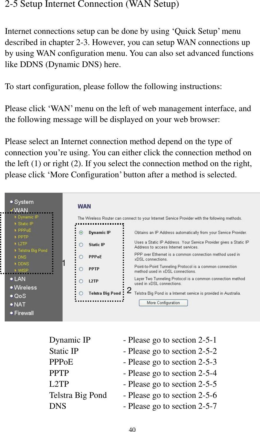 40 2-5 Setup Internet Connection (WAN Setup)  Internet connections setup can be done by using ‘Quick Setup’ menu described in chapter 2-3. However, you can setup WAN connections up by using WAN configuration menu. You can also set advanced functions like DDNS (Dynamic DNS) here.  To start configuration, please follow the following instructions:  Please click ‘WAN’ menu on the left of web management interface, and the following message will be displayed on your web browser:  Please select an Internet connection method depend on the type of connection you’re using. You can either click the connection method on the left (1) or right (2). If you select the connection method on the right, please click ‘More Configuration’ button after a method is selected.    Dynamic IP     - Please go to section 2-5-1 Static IP       - Please go to section 2-5-2 PPPoE        - Please go to section 2-5-3 PPTP        - Please go to section 2-5-4 L2TP        - Please go to section 2-5-5 Telstra Big Pond   - Please go to section 2-5-6 DNS        - Please go to section 2-5-7 1 2 