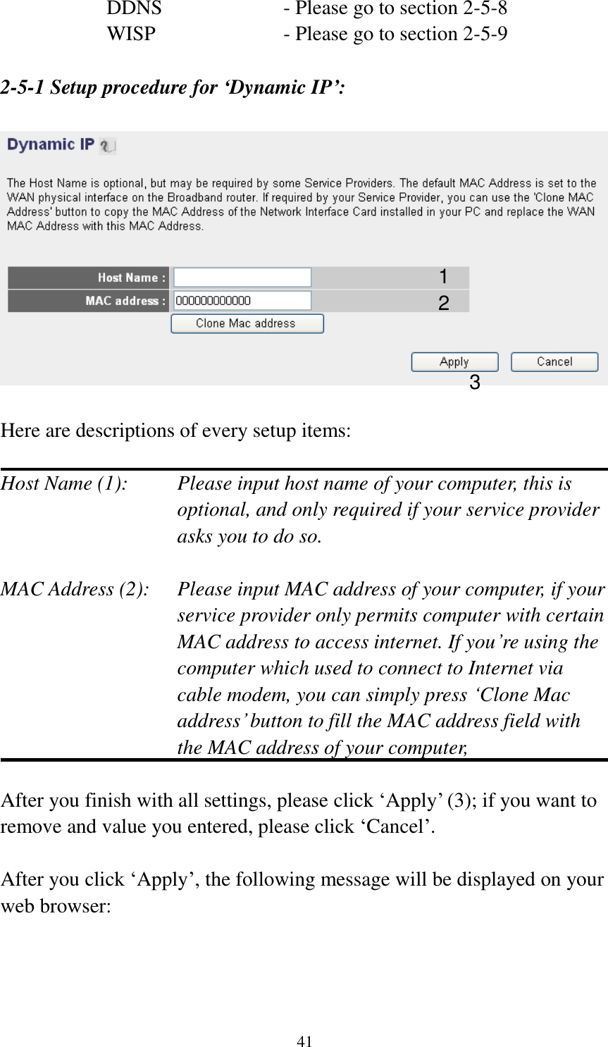 41 DDNS        - Please go to section 2-5-8 WISP        - Please go to section 2-5-9  2-5-1 Setup procedure for ‘Dynamic IP’:    Here are descriptions of every setup items:  Host Name (1):    Please input host name of your computer, this is optional, and only required if your service provider asks you to do so.    MAC Address (2):    Please input MAC address of your computer, if your service provider only permits computer with certain MAC address to access internet. If you’re using the computer which used to connect to Internet via cable modem, you can simply press ‘Clone Mac address’ button to fill the MAC address field with the MAC address of your computer,    After you finish with all settings, please click ‘Apply’ (3); if you want to remove and value you entered, please click ‘Cancel’.  After you click ‘Apply’, the following message will be displayed on your web browser:  1 2 3 