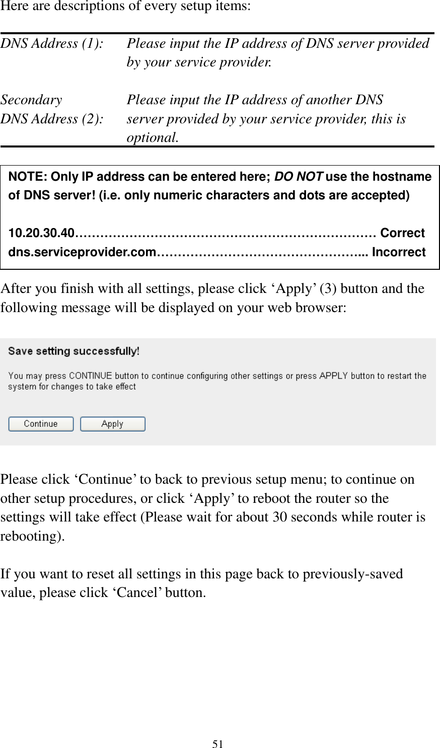 51 Here are descriptions of every setup items:  DNS Address (1):    Please input the IP address of DNS server provided by your service provider.  Secondary        Please input the IP address of another DNS DNS Address (2):    server provided by your service provider, this is optional.        After you finish with all settings, please click ‘Apply’ (3) button and the following message will be displayed on your web browser:    Please click ‘Continue’ to back to previous setup menu; to continue on other setup procedures, or click ‘Apply’ to reboot the router so the settings will take effect (Please wait for about 30 seconds while router is rebooting).  If you want to reset all settings in this page back to previously-saved value, please click ‘Cancel’ button.       NOTE: Only IP address can be entered here; DO NOT use the hostname of DNS server! (i.e. only numeric characters and dots are accepted)  10.20.30.40……………………………………………………………… Correct dns.serviceprovider.com…………………………………………... Incorrect  