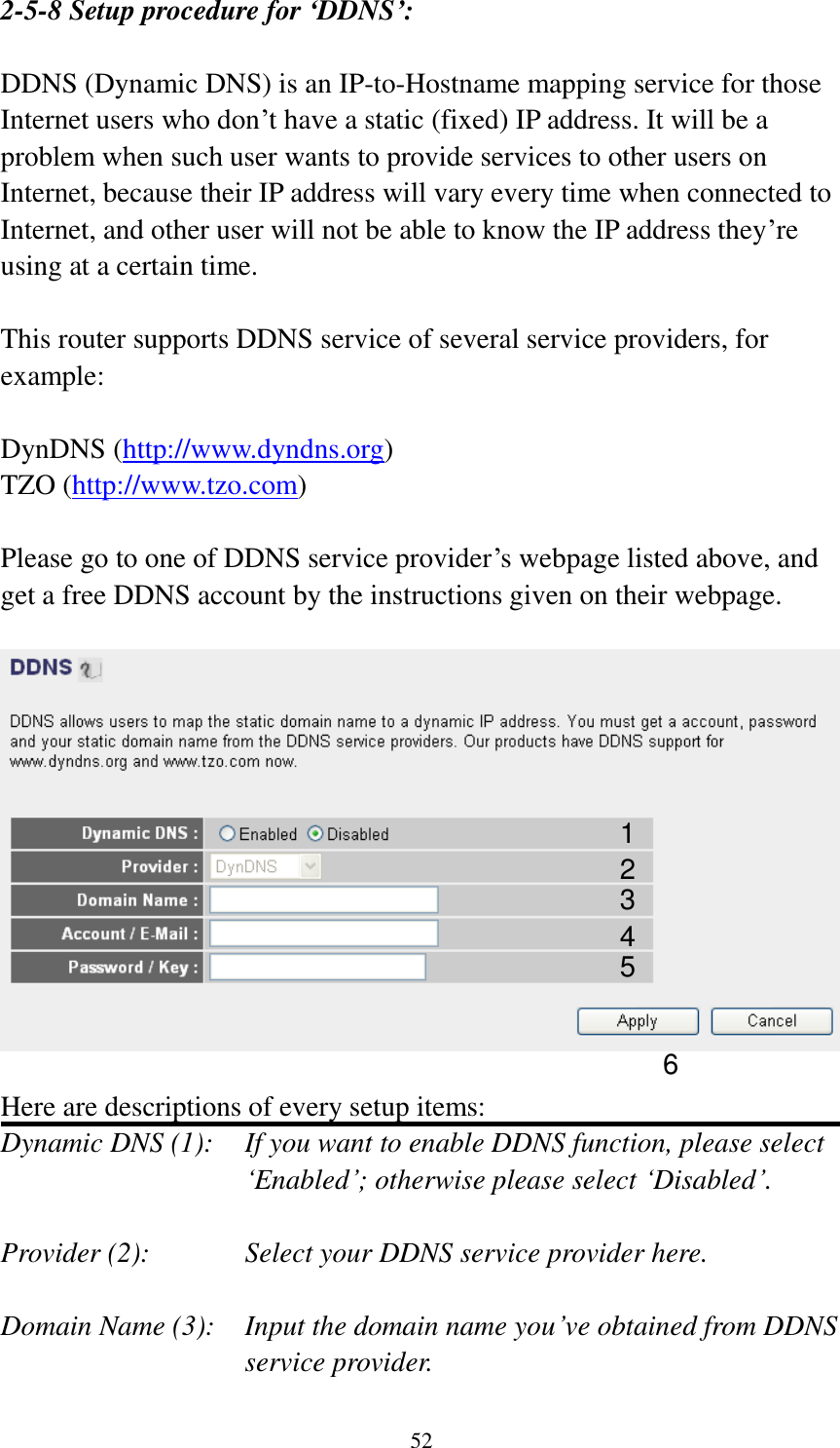 52 2-5-8 Setup procedure for ‘DDNS’:  DDNS (Dynamic DNS) is an IP-to-Hostname mapping service for those Internet users who don’t have a static (fixed) IP address. It will be a problem when such user wants to provide services to other users on Internet, because their IP address will vary every time when connected to Internet, and other user will not be able to know the IP address they’re using at a certain time.  This router supports DDNS service of several service providers, for example:  DynDNS (http://www.dyndns.org) TZO (http://www.tzo.com)  Please go to one of DDNS service provider’s webpage listed above, and get a free DDNS account by the instructions given on their webpage.    Here are descriptions of every setup items: Dynamic DNS (1):    If you want to enable DDNS function, please select ‘Enabled’; otherwise please select ‘Disabled’.  Provider (2):      Select your DDNS service provider here.  Domain Name (3):    Input the domain name you’ve obtained from DDNS service provider. 1 2 3 4 5 6 