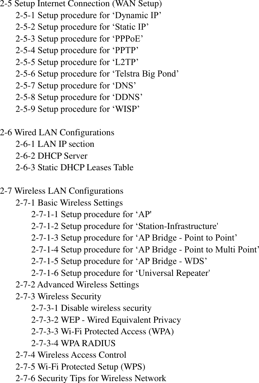  2-5 Setup Internet Connection (WAN Setup)   2-5-1 Setup procedure for ‘Dynamic IP’   2-5-2 Setup procedure for ‘Static IP’   2-5-3 Setup procedure for ‘PPPoE’   2-5-4 Setup procedure for ‘PPTP’   2-5-5 Setup procedure for ‘L2TP’   2-5-6 Setup procedure for ‘Telstra Big Pond’   2-5-7 Setup procedure for ‘DNS’   2-5-8 Setup procedure for ‘DDNS’   2-5-9 Setup procedure for ‘WISP’  2-6 Wired LAN Configurations   2-6-1 LAN IP section   2-6-2 DHCP Server   2-6-3 Static DHCP Leases Table  2-7 Wireless LAN Configurations   2-7-1 Basic Wireless Settings     2-7-1-1 Setup procedure for ‘AP&apos;     2-7-1-2 Setup procedure for ‘Station-Infrastructure&apos;     2-7-1-3 Setup procedure for ‘AP Bridge - Point to Point’     2-7-1-4 Setup procedure for ‘AP Bridge - Point to Multi Point’     2-7-1-5 Setup procedure for ‘AP Bridge - WDS’     2-7-1-6 Setup procedure for ‘Universal Repeater&apos;   2-7-2 Advanced Wireless Settings   2-7-3 Wireless Security     2-7-3-1 Disable wireless security     2-7-3-2 WEP - Wired Equivalent Privacy     2-7-3-3 Wi-Fi Protected Access (WPA)     2-7-3-4 WPA RADIUS   2-7-4 Wireless Access Control   2-7-5 Wi-Fi Protected Setup (WPS)   2-7-6 Security Tips for Wireless Network     