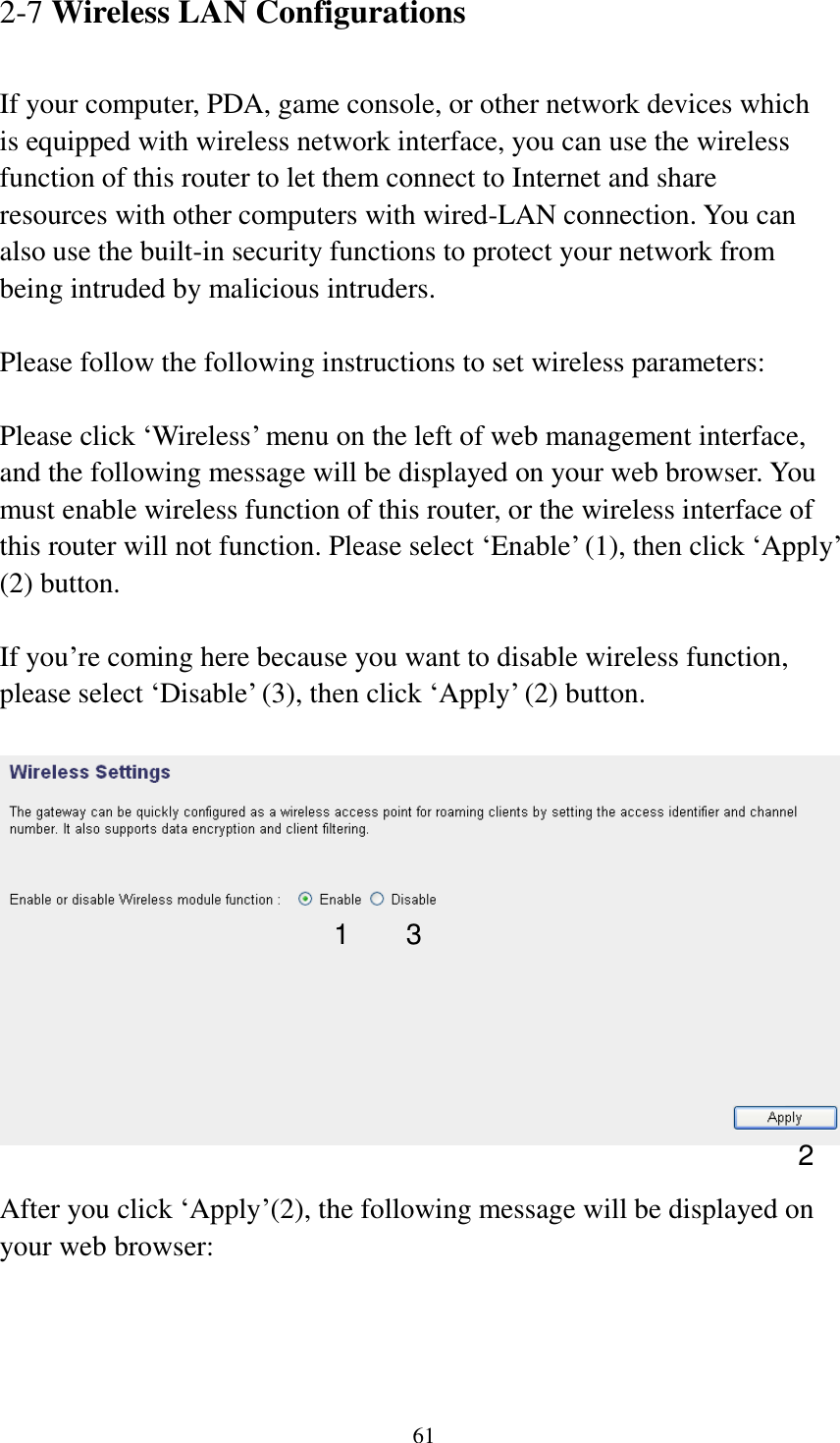 61 2-7 Wireless LAN Configurations  If your computer, PDA, game console, or other network devices which is equipped with wireless network interface, you can use the wireless function of this router to let them connect to Internet and share resources with other computers with wired-LAN connection. You can also use the built-in security functions to protect your network from being intruded by malicious intruders.  Please follow the following instructions to set wireless parameters:  Please click ‘Wireless’ menu on the left of web management interface, and the following message will be displayed on your web browser. You must enable wireless function of this router, or the wireless interface of this router will not function. Please select ‘Enable’ (1), then click ‘Apply’ (2) button.    If you’re coming here because you want to disable wireless function, please select ‘Disable’ (3), then click ‘Apply’ (2) button.    After you click ‘Apply’(2), the following message will be displayed on your web browser:  1 2 3 
