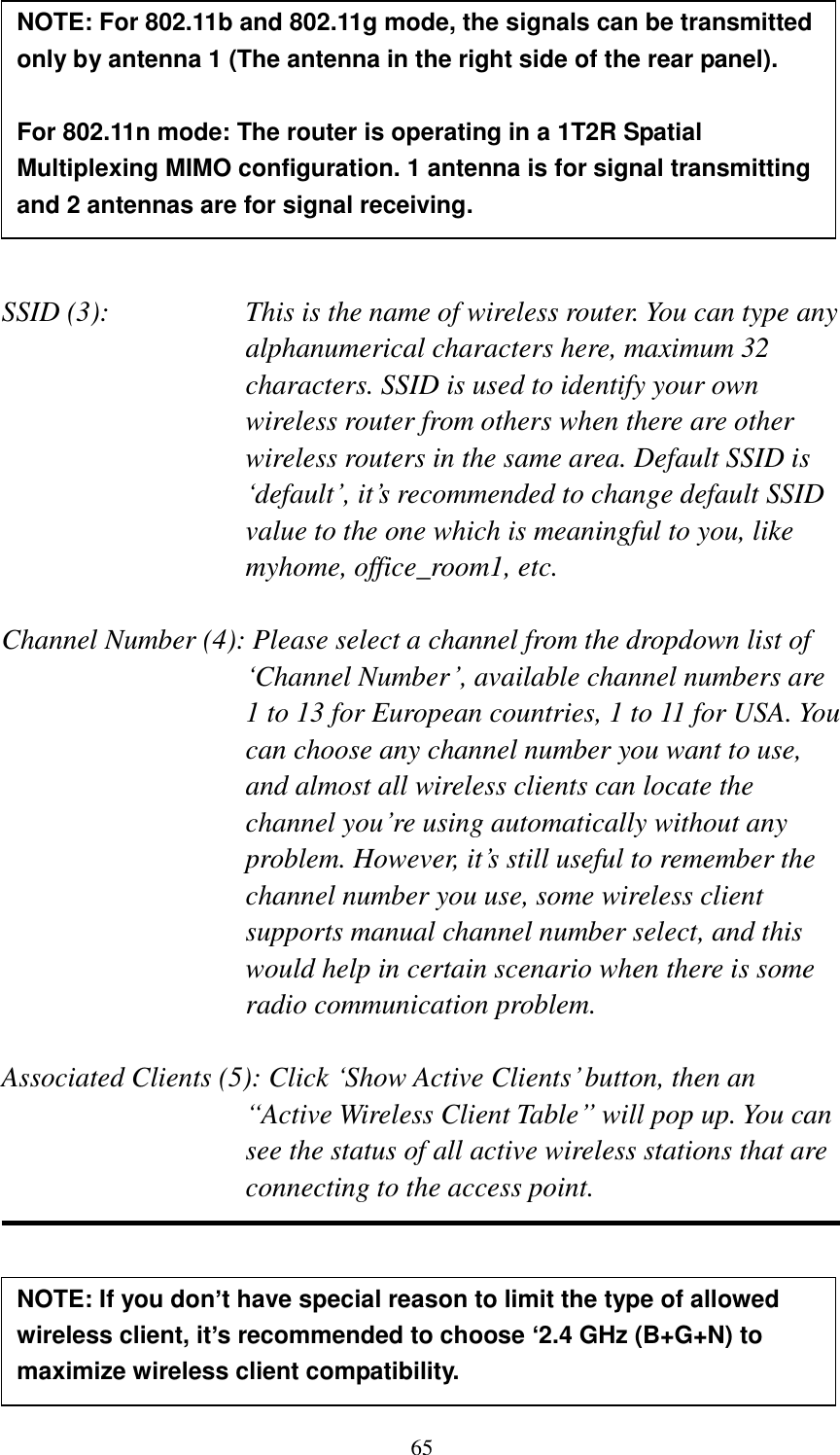 65         SSID (3):    This is the name of wireless router. You can type any alphanumerical characters here, maximum 32 characters. SSID is used to identify your own wireless router from others when there are other wireless routers in the same area. Default SSID is ‘default’, it’s recommended to change default SSID value to the one which is meaningful to you, like myhome, office_room1, etc.  Channel Number (4): Please select a channel from the dropdown list of ‘Channel Number’, available channel numbers are 1 to 13 for European countries, 1 to 11 for USA. You can choose any channel number you want to use, and almost all wireless clients can locate the channel you’re using automatically without any problem. However, it’s still useful to remember the channel number you use, some wireless client supports manual channel number select, and this would help in certain scenario when there is some radio communication problem.  Associated Clients (5): Click ‘Show Active Clients’ button, then an “Active Wireless Client Table” will pop up. You can see the status of all active wireless stations that are connecting to the access point.      NOTE: For 802.11b and 802.11g mode, the signals can be transmitted only by antenna 1 (The antenna in the right side of the rear panel).    For 802.11n mode: The router is operating in a 1T2R Spatial Multiplexing MIMO configuration. 1 antenna is for signal transmitting and 2 antennas are for signal receiving.  NOTE: If you don’t have special reason to limit the type of allowed wireless client, it’s recommended to choose ‘2.4 GHz (B+G+N) to maximize wireless client compatibility. 