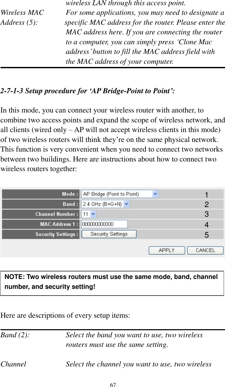 67 wireless LAN through this access point. Wireless MAC    For some applications, you may need to designate a   Address (5):       specific MAC address for the router. Please enter the MAC address here. If you are connecting the router to a computer, you can simply press ‘Clone Mac address’ button to fill the MAC address field with the MAC address of your computer.   2-7-1-3 Setup procedure for ‘AP Bridge-Point to Point’:  In this mode, you can connect your wireless router with another, to combine two access points and expand the scope of wireless network, and all clients (wired only – AP will not accept wireless clients in this mode) of two wireless routers will think they’re on the same physical network. This function is very convenient when you need to connect two networks between two buildings. Here are instructions about how to connect two wireless routers together:        Here are descriptions of every setup items:  Band (2):  Select the band you want to use, two wireless routers must use the same setting.  Channel  Select the channel you want to use, two wireless NOTE: Two wireless routers must use the same mode, band, channel number, and security setting!  1 2 3 4 5 