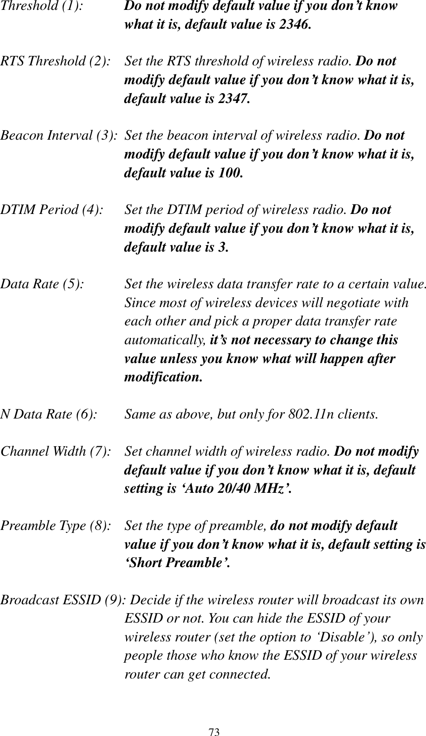 73 Threshold (1):  Do not modify default value if you don’t know what it is, default value is 2346.  RTS Threshold (2):    Set the RTS threshold of wireless radio. Do not modify default value if you don’t know what it is, default value is 2347.  Beacon Interval (3):  Set the beacon interval of wireless radio. Do not modify default value if you don’t know what it is, default value is 100.  DTIM Period (4):    Set the DTIM period of wireless radio. Do not modify default value if you don’t know what it is, default value is 3.  Data Rate (5):    Set the wireless data transfer rate to a certain value. Since most of wireless devices will negotiate with each other and pick a proper data transfer rate automatically, it’s not necessary to change this value unless you know what will happen after modification.  N Data Rate (6):   Same as above, but only for 802.11n clients.  Channel Width (7):   Set channel width of wireless radio. Do not modify default value if you don’t know what it is, default setting is ‘Auto 20/40 MHz’.  Preamble Type (8):   Set the type of preamble, do not modify default value if you don’t know what it is, default setting is ‘Short Preamble’.  Broadcast ESSID (9): Decide if the wireless router will broadcast its own ESSID or not. You can hide the ESSID of your wireless router (set the option to ‘Disable’), so only people those who know the ESSID of your wireless router can get connected.  