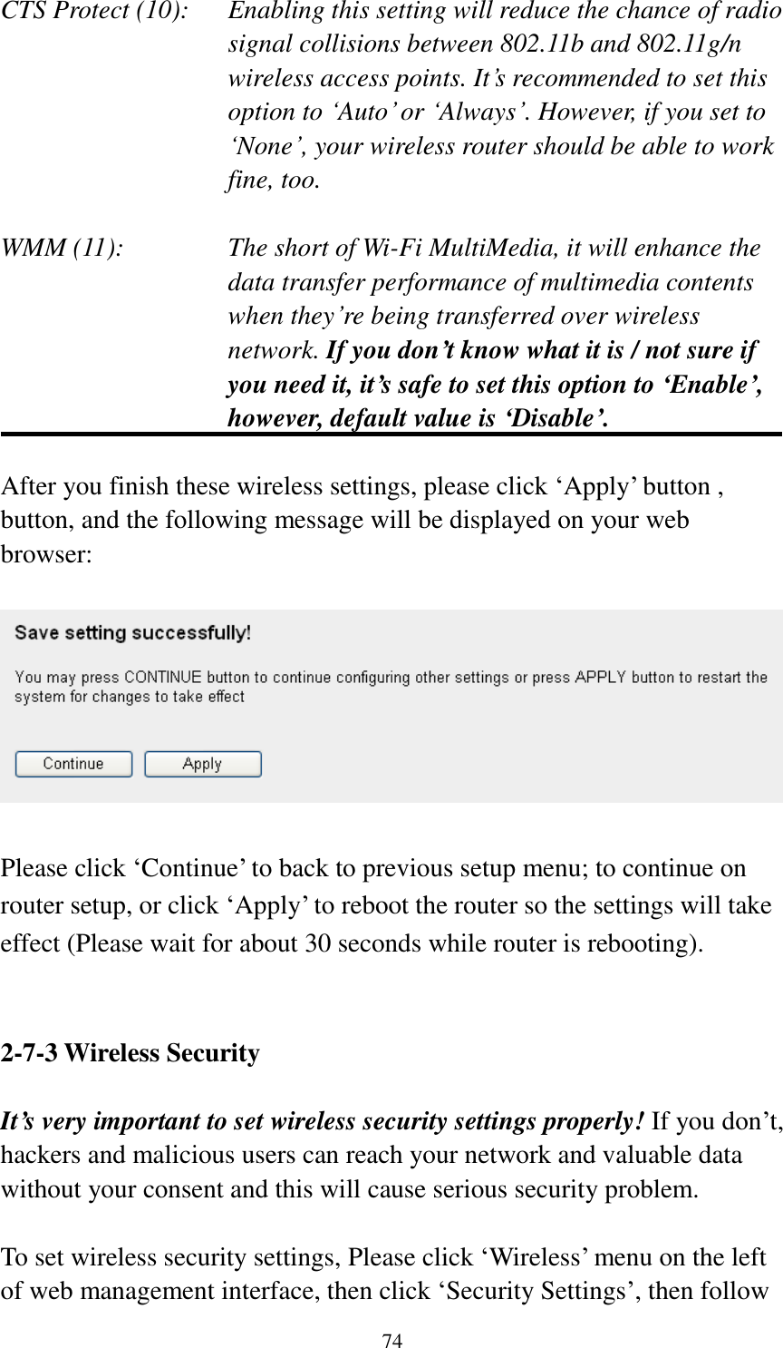 74 CTS Protect (10):    Enabling this setting will reduce the chance of radio signal collisions between 802.11b and 802.11g/n wireless access points. It’s recommended to set this option to ‘Auto’ or ‘Always’. However, if you set to ‘None’, your wireless router should be able to work fine, too.  WMM (11):    The short of Wi-Fi MultiMedia, it will enhance the data transfer performance of multimedia contents when they’re being transferred over wireless network. If you don’t know what it is / not sure if you need it, it’s safe to set this option to ‘Enable’, however, default value is ‘Disable’.  After you finish these wireless settings, please click ‘Apply’ button , button, and the following message will be displayed on your web browser:    Please click ‘Continue’ to back to previous setup menu; to continue on router setup, or click ‘Apply’ to reboot the router so the settings will take effect (Please wait for about 30 seconds while router is rebooting).   2-7-3 Wireless Security  It’s very important to set wireless security settings properly! If you don’t, hackers and malicious users can reach your network and valuable data without your consent and this will cause serious security problem.  To set wireless security settings, Please click ‘Wireless’ menu on the left of web management interface, then click ‘Security Settings’, then follow 