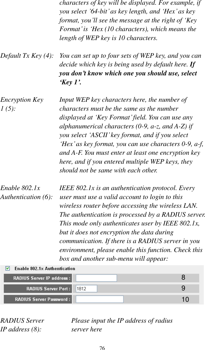 76 characters of key will be displayed. For example, if you select ’64-bit’ as key length, and ‘Hex’ as key format, you’ll see the message at the right of ‘Key Format’ is ‘Hex (10 characters), which means the length of WEP key is 10 characters.  Default Tx Key (4):   You can set up to four sets of WEP key, and you can decide which key is being used by default here. If you don’t know which one you should use, select ‘Key 1’.  Encryption Key     Input WEP key characters here, the number of 1 (5):    characters must be the same as the number displayed at ‘Key Format’ field. You can use any alphanumerical characters (0-9, a-z, and A-Z) if you select ‘ASCII’ key format, and if you select ‘Hex’ as key format, you can use characters 0-9, a-f, and A-F. You must enter at least one encryption key here, and if you entered multiple WEP keys, they should not be same with each other.  Enable 802.1x  IEEE 802.1x is an authentication protocol. Every   Authentication (6):  user must use a valid account to login to this wireless router before accessing the wireless LAN. The authentication is processed by a RADIUS server. This mode only authenticates user by IEEE 802.1x, but it does not encryption the data during communication. If there is a RADIUS server in you environment, please enable this function. Check this box and another sub-menu will appear:   RADIUS Server      Please input the IP address of radius   IP address (8):      server here 8 9 10 