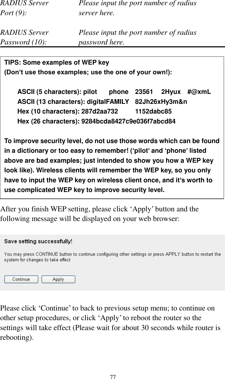 77  RADIUS Server      Please input the port number of radius Port (9):        server here.  RADIUS Server      Please input the port number of radius Password (10):      password here.                 After you finish WEP setting, please click ‘Apply’ button and the following message will be displayed on your web browser:    Please click ‘Continue’ to back to previous setup menu; to continue on other setup procedures, or click ‘Apply’ to reboot the router so the settings will take effect (Please wait for about 30 seconds while router is rebooting).   TIPS: Some examples of WEP key   (Don’t use those examples; use the one of your own!):  ASCII (5 characters): pilot    phone    23561    2Hyux    #@xmL ASCII (13 characters): digitalFAMILY   82Jh26xHy3m&amp;n Hex (10 characters): 287d2aa732    1152dabc85 Hex (26 characters): 9284bcda8427c9e036f7abcd84  To improve security level, do not use those words which can be found in a dictionary or too easy to remember! (‘pilot’ and ‘phone’ listed above are bad examples; just intended to show you how a WEP key look like). Wireless clients will remember the WEP key, so you only have to input the WEP key on wireless client once, and it’s worth to use complicated WEP key to improve security level. 