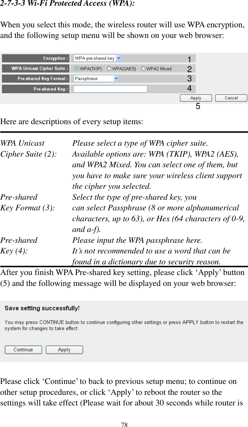 78 2-7-3-3 Wi-Fi Protected Access (WPA):  When you select this mode, the wireless router will use WPA encryption, and the following setup menu will be shown on your web browser:    Here are descriptions of every setup items:  WPA Unicast      Please select a type of WPA cipher suite. Cipher Suite (2):  Available options are: WPA (TKIP), WPA2 (AES), and WPA2 Mixed. You can select one of them, but you have to make sure your wireless client support the cipher you selected. Pre-shared       Select the type of pre-shared key, you Key Format (3):    can select Passphrase (8 or more alphanumerical characters, up to 63), or Hex (64 characters of 0-9, and a-f). Pre-shared       Please input the WPA passphrase here. Key (4):    It’s not recommended to use a word that can be found in a dictionary due to security reason. After you finish WPA Pre-shared key setting, please click ‘Apply’ button (5) and the following message will be displayed on your web browser:    Please click ‘Continue’ to back to previous setup menu; to continue on other setup procedures, or click ‘Apply’ to reboot the router so the settings will take effect (Please wait for about 30 seconds while router is 1 2 3 5 4 