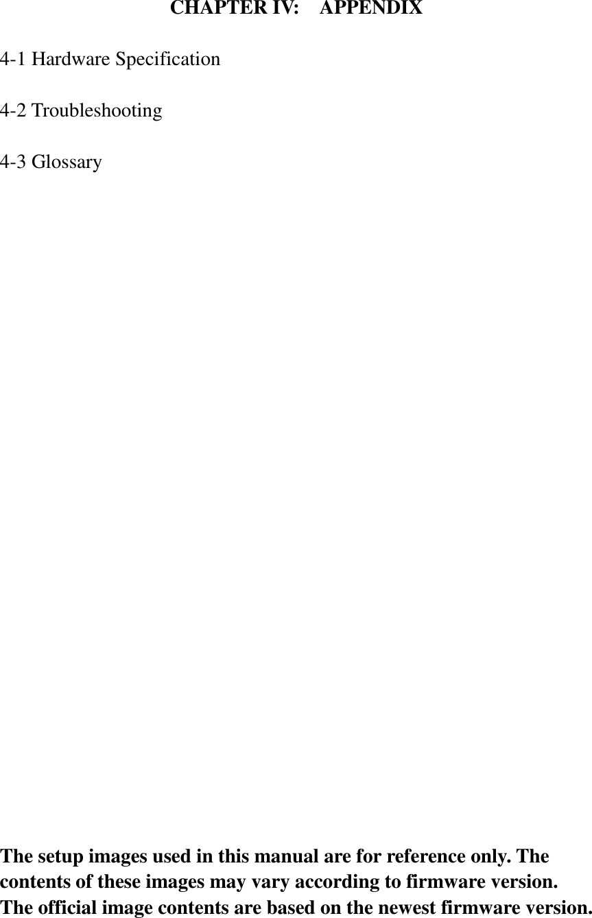 CHAPTER IV:    APPENDIX  4-1 Hardware Specification  4-2 Troubleshooting  4-3 Glossary                           The setup images used in this manual are for reference only. The contents of these images may vary according to firmware version. The official image contents are based on the newest firmware version. 