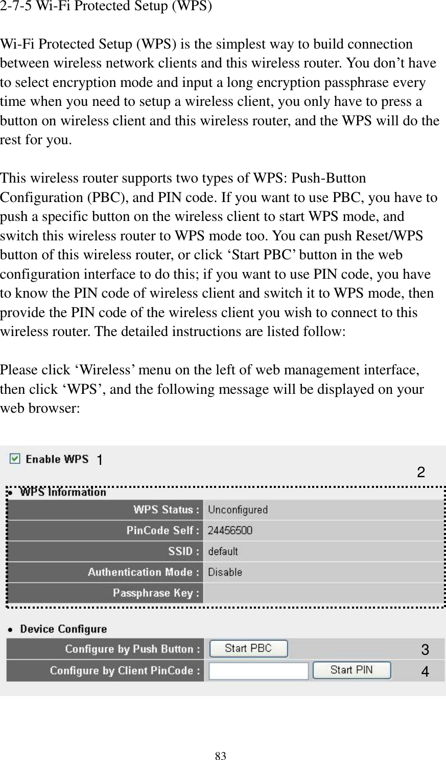 83 2-7-5 Wi-Fi Protected Setup (WPS)  Wi-Fi Protected Setup (WPS) is the simplest way to build connection between wireless network clients and this wireless router. You don’t have to select encryption mode and input a long encryption passphrase every time when you need to setup a wireless client, you only have to press a button on wireless client and this wireless router, and the WPS will do the rest for you.  This wireless router supports two types of WPS: Push-Button Configuration (PBC), and PIN code. If you want to use PBC, you have to push a specific button on the wireless client to start WPS mode, and switch this wireless router to WPS mode too. You can push Reset/WPS button of this wireless router, or click ‘Start PBC’ button in the web configuration interface to do this; if you want to use PIN code, you have to know the PIN code of wireless client and switch it to WPS mode, then provide the PIN code of the wireless client you wish to connect to this wireless router. The detailed instructions are listed follow:  Please click ‘Wireless’ menu on the left of web management interface, then click ‘WPS’, and the following message will be displayed on your web browser:    1 3 4 2 