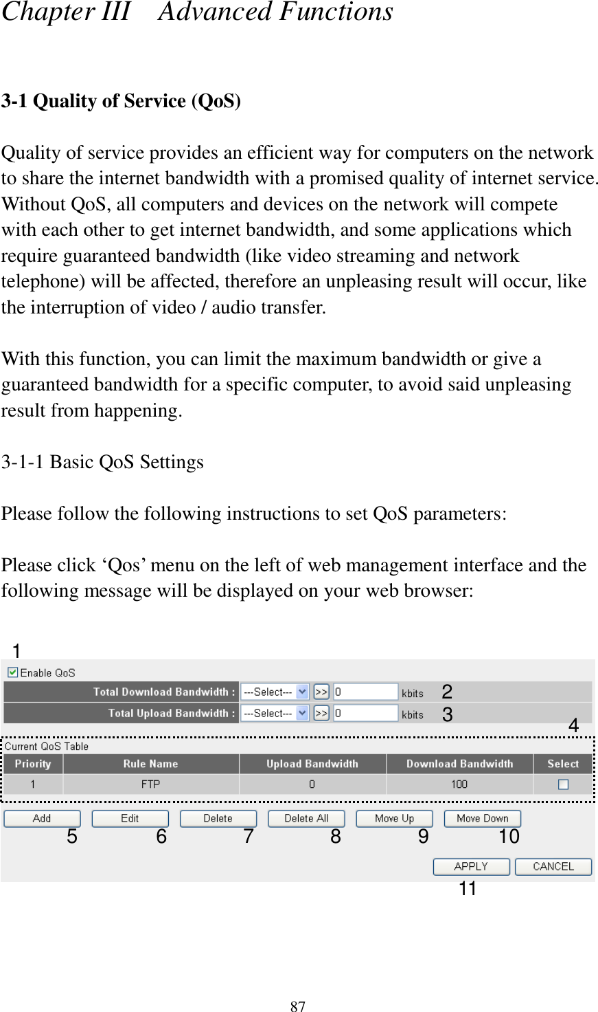 87 Chapter III    Advanced Functions  3-1 Quality of Service (QoS)  Quality of service provides an efficient way for computers on the network to share the internet bandwidth with a promised quality of internet service. Without QoS, all computers and devices on the network will compete with each other to get internet bandwidth, and some applications which require guaranteed bandwidth (like video streaming and network telephone) will be affected, therefore an unpleasing result will occur, like the interruption of video / audio transfer.    With this function, you can limit the maximum bandwidth or give a guaranteed bandwidth for a specific computer, to avoid said unpleasing result from happening.  3-1-1 Basic QoS Settings  Please follow the following instructions to set QoS parameters:  Please click ‘Qos’ menu on the left of web management interface and the following message will be displayed on your web browser:       1 2 3 4 5 6 7 8 9 10 11 