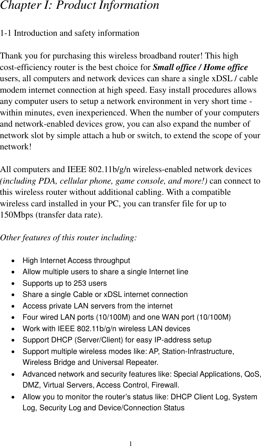 1 Chapter I: Product Information  1-1 Introduction and safety information  Thank you for purchasing this wireless broadband router! This high cost-efficiency router is the best choice for Small office / Home office users, all computers and network devices can share a single xDSL / cable modem internet connection at high speed. Easy install procedures allows any computer users to setup a network environment in very short time - within minutes, even inexperienced. When the number of your computers and network-enabled devices grow, you can also expand the number of network slot by simple attach a hub or switch, to extend the scope of your network!  All computers and IEEE 802.11b/g/n wireless-enabled network devices (including PDA, cellular phone, game console, and more!) can connect to this wireless router without additional cabling. With a compatible wireless card installed in your PC, you can transfer file for up to 150Mbps (transfer data rate).  Other features of this router including:    High Internet Access throughput     Allow multiple users to share a single Internet line     Supports up to 253 users   Share a single Cable or xDSL internet connection   Access private LAN servers from the internet   Four wired LAN ports (10/100M) and one WAN port (10/100M)   Work with IEEE 802.11b/g/n wireless LAN devices   Support DHCP (Server/Client) for easy IP-address setup     Support multiple wireless modes like: AP, Station-Infrastructure, Wireless Bridge and Universal Repeater.   Advanced network and security features like: Special Applications, QoS, DMZ, Virtual Servers, Access Control, Firewall.   Allow you to monitor the router’s status like: DHCP Client Log, System Log, Security Log and Device/Connection Status 