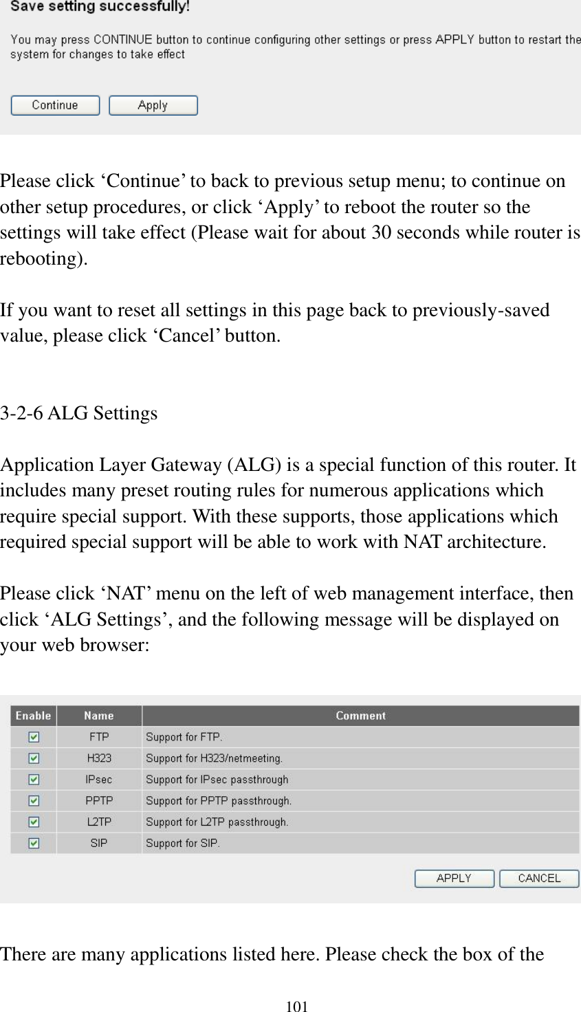 101   Please click ‘Continue’ to back to previous setup menu; to continue on other setup procedures, or click ‘Apply’ to reboot the router so the settings will take effect (Please wait for about 30 seconds while router is rebooting).  If you want to reset all settings in this page back to previously-saved value, please click ‘Cancel’ button.   3-2-6 ALG Settings  Application Layer Gateway (ALG) is a special function of this router. It includes many preset routing rules for numerous applications which require special support. With these supports, those applications which required special support will be able to work with NAT architecture.  Please click ‘NAT’ menu on the left of web management interface, then click ‘ALG Settings’, and the following message will be displayed on your web browser:    There are many applications listed here. Please check the box of the 