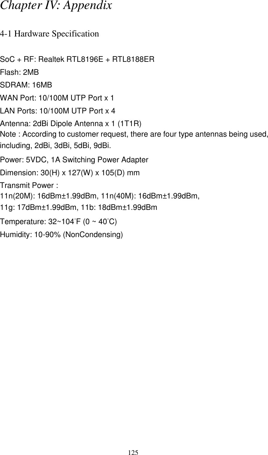 125 Chapter IV: Appendix  4-1 Hardware Specification  SoC + RF: Realtek RTL8196E + RTL8188ER Flash: 2MB SDRAM: 16MB WAN Port: 10/100M UTP Port x 1 LAN Ports: 10/100M UTP Port x 4 Antenna: 2dBi Dipole Antenna x 1 (1T1R)   Note : According to customer request, there are four type antennas being used, including, 2dBi, 3dBi, 5dBi, 9dBi. Power: 5VDC, 1A Switching Power Adapter Dimension: 30(H) x 127(W) x 105(D) mm   Transmit Power : 11n(20M): 16dBm±1.99dBm, 11n(40M): 16dBm±1.99dBm,   11g: 17dBm±1.99dBm, 11b: 18dBm±1.99dBm   Temperature: 32~104°F (0 ~ 40°C) Humidity: 10-90% (NonCondensing) 