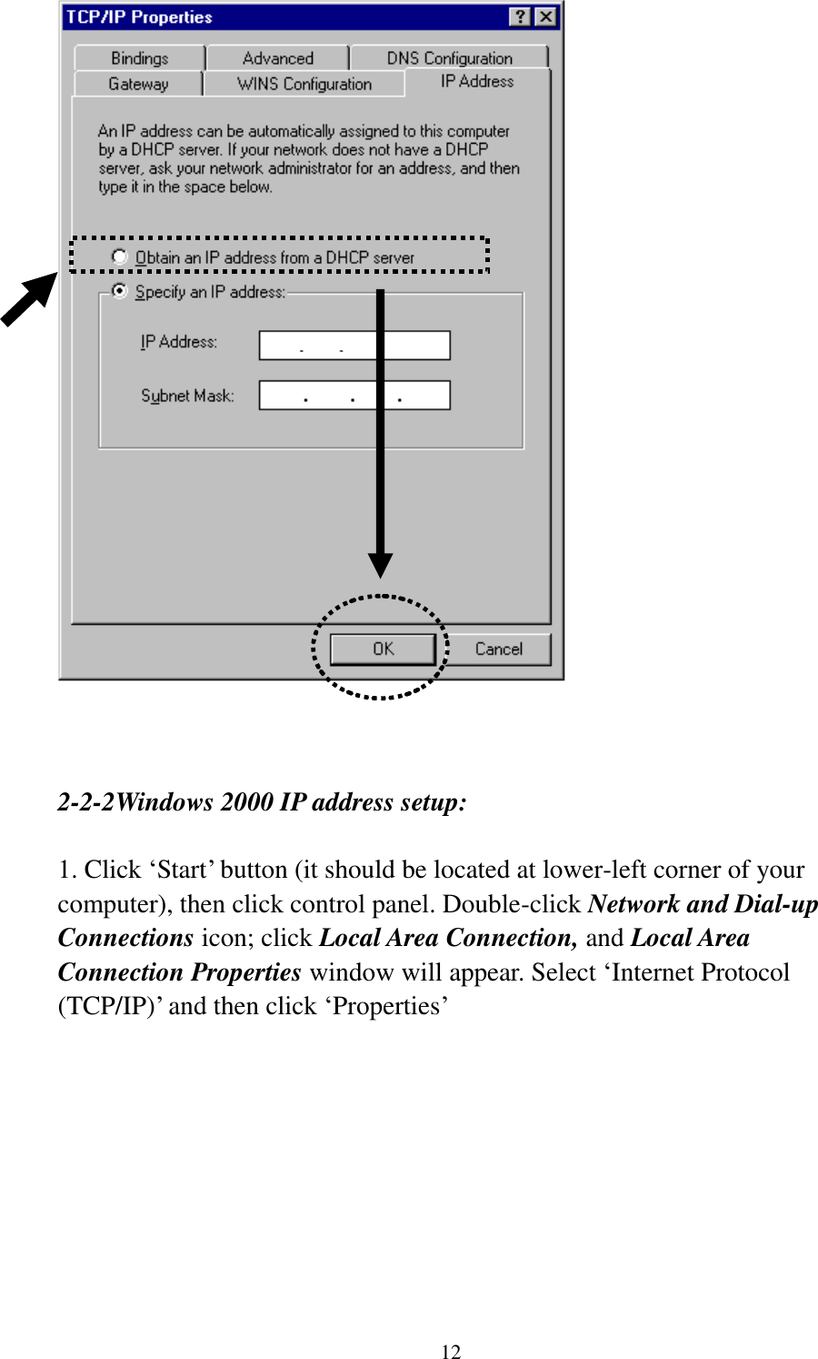 12     2-2-2Windows 2000 IP address setup:  1. Click ‘Start’ button (it should be located at lower-left corner of your computer), then click control panel. Double-click Network and Dial-up Connections icon; click Local Area Connection, and Local Area Connection Properties window will appear. Select ‘Internet Protocol (TCP/IP)’ and then click ‘Properties’    