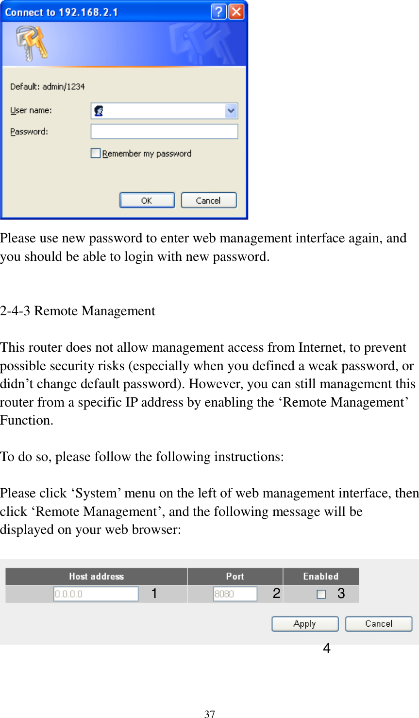 37  Please use new password to enter web management interface again, and you should be able to login with new password.   2-4-3 Remote Management  This router does not allow management access from Internet, to prevent possible security risks (especially when you defined a weak password, or didn’t change default password). However, you can still management this router from a specific IP address by enabling the ‘Remote Management’ Function.  To do so, please follow the following instructions:  Please click ‘System’ menu on the left of web management interface, then click ‘Remote Management’, and the following message will be displayed on your web browser:     1 2 3 4 