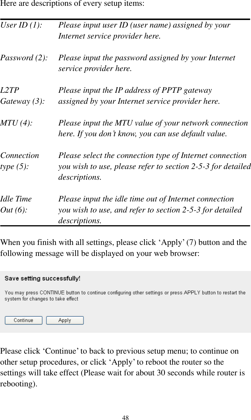 48  Here are descriptions of every setup items:  User ID (1):    Please input user ID (user name) assigned by your Internet service provider here.  Password (2):    Please input the password assigned by your Internet service provider here.  L2TP      Please input the IP address of PPTP gateway   Gateway (3):    assigned by your Internet service provider here.  MTU (4):    Please input the MTU value of your network connection here. If you don’t know, you can use default value.  Connection    Please select the connection type of Internet connection type (5):    you wish to use, please refer to section 2-5-3 for detailed descriptions.  Idle Time      Please input the idle time out of Internet connection Out (6):    you wish to use, and refer to section 2-5-3 for detailed descriptions.  When you finish with all settings, please click ‘Apply’ (7) button and the following message will be displayed on your web browser:    Please click ‘Continue’ to back to previous setup menu; to continue on other setup procedures, or click ‘Apply’ to reboot the router so the settings will take effect (Please wait for about 30 seconds while router is rebooting).  