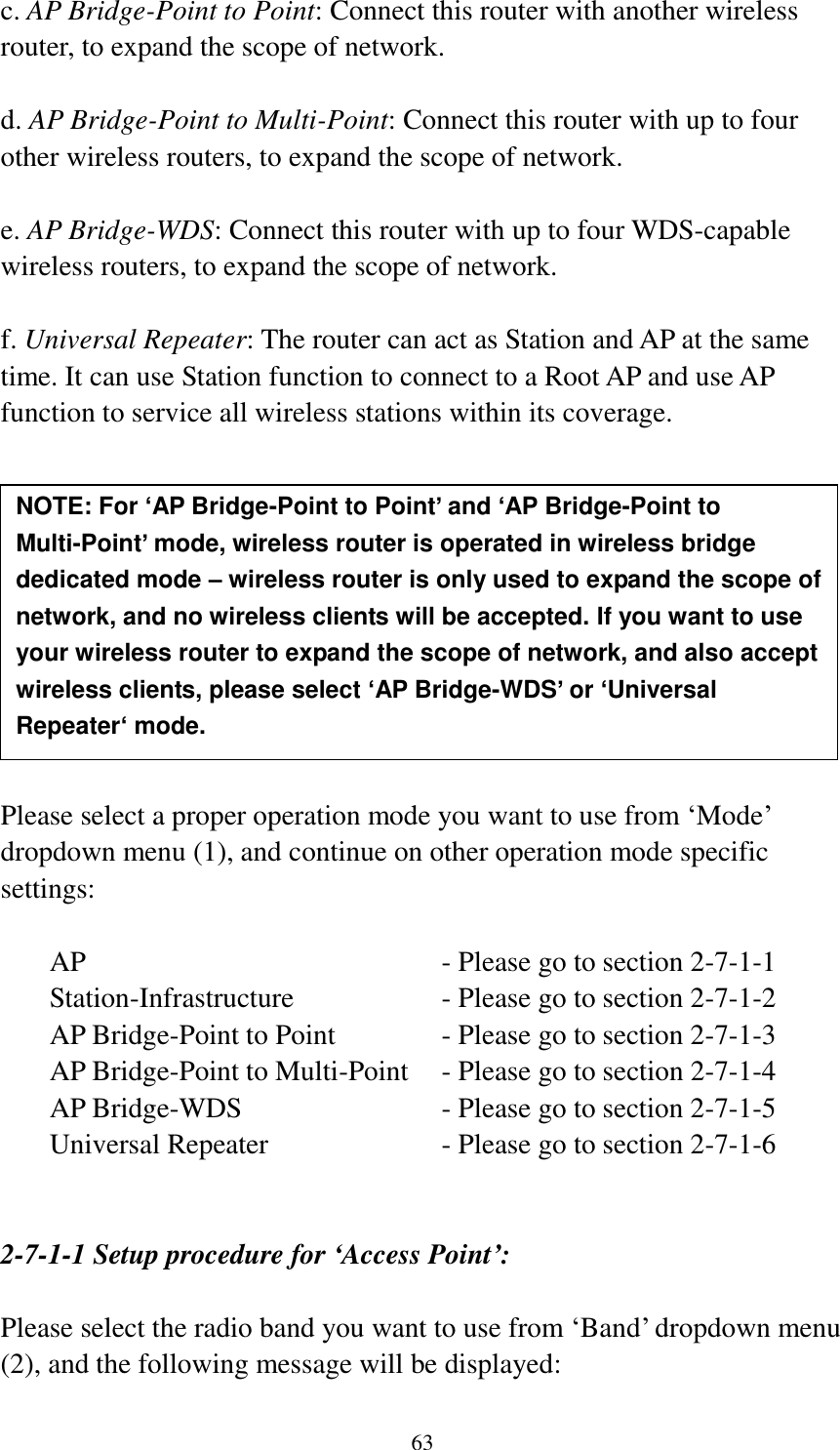 63 c. AP Bridge-Point to Point: Connect this router with another wireless router, to expand the scope of network.    d. AP Bridge-Point to Multi-Point: Connect this router with up to four other wireless routers, to expand the scope of network.  e. AP Bridge-WDS: Connect this router with up to four WDS-capable wireless routers, to expand the scope of network.  f. Universal Repeater: The router can act as Station and AP at the same time. It can use Station function to connect to a Root AP and use AP function to service all wireless stations within its coverage.           Please select a proper operation mode you want to use from ‘Mode’ dropdown menu (1), and continue on other operation mode specific settings:  AP                - Please go to section 2-7-1-1 Station-Infrastructure        - Please go to section 2-7-1-2 AP Bridge-Point to Point     - Please go to section 2-7-1-3 AP Bridge-Point to Multi-Point  - Please go to section 2-7-1-4 AP Bridge-WDS         - Please go to section 2-7-1-5 Universal Repeater          - Please go to section 2-7-1-6   2-7-1-1 Setup procedure for ‘Access Point’:  Please select the radio band you want to use from ‘Band’ dropdown menu (2), and the following message will be displayed: NOTE: For ‘AP Bridge-Point to Point’ and ‘AP Bridge-Point to Multi-Point’ mode, wireless router is operated in wireless bridge dedicated mode – wireless router is only used to expand the scope of network, and no wireless clients will be accepted. If you want to use your wireless router to expand the scope of network, and also accept wireless clients, please select ‘AP Bridge-WDS’ or ‘Universal Repeater‘ mode. 