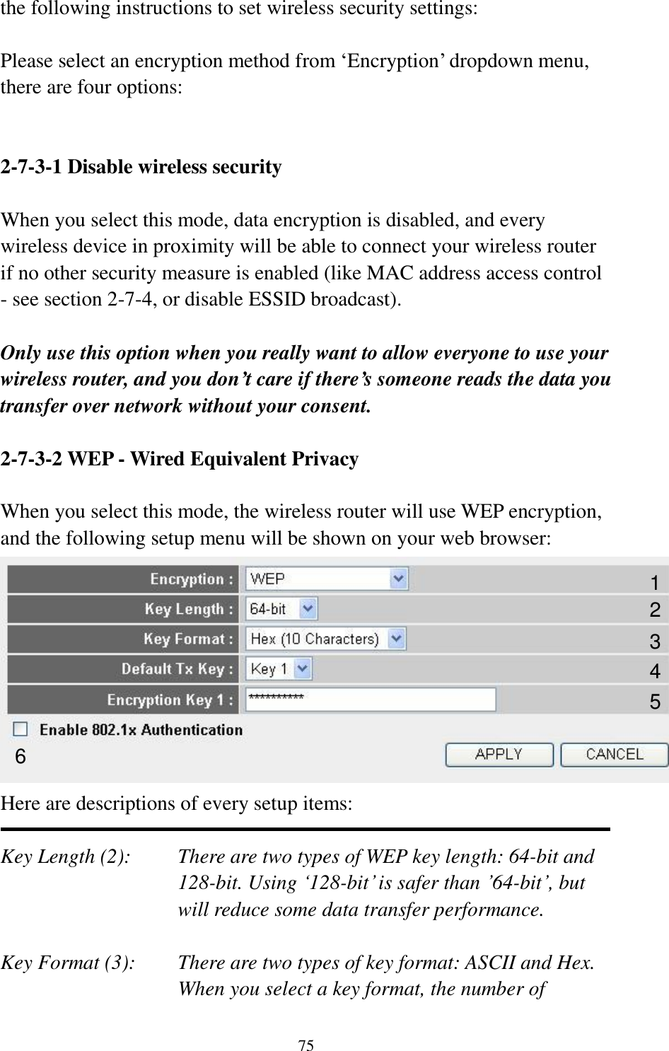 75 the following instructions to set wireless security settings:  Please select an encryption method from ‘Encryption’ dropdown menu, there are four options:   2-7-3-1 Disable wireless security  When you select this mode, data encryption is disabled, and every wireless device in proximity will be able to connect your wireless router if no other security measure is enabled (like MAC address access control - see section 2-7-4, or disable ESSID broadcast).    Only use this option when you really want to allow everyone to use your wireless router, and you don’t care if there’s someone reads the data you transfer over network without your consent.  2-7-3-2 WEP - Wired Equivalent Privacy  When you select this mode, the wireless router will use WEP encryption, and the following setup menu will be shown on your web browser:  Here are descriptions of every setup items:  Key Length (2):    There are two types of WEP key length: 64-bit and 128-bit. Using ‘128-bit’ is safer than ’64-bit’, but will reduce some data transfer performance.  Key Format (3):    There are two types of key format: ASCII and Hex. When you select a key format, the number of 1 2 3 5 6 4 