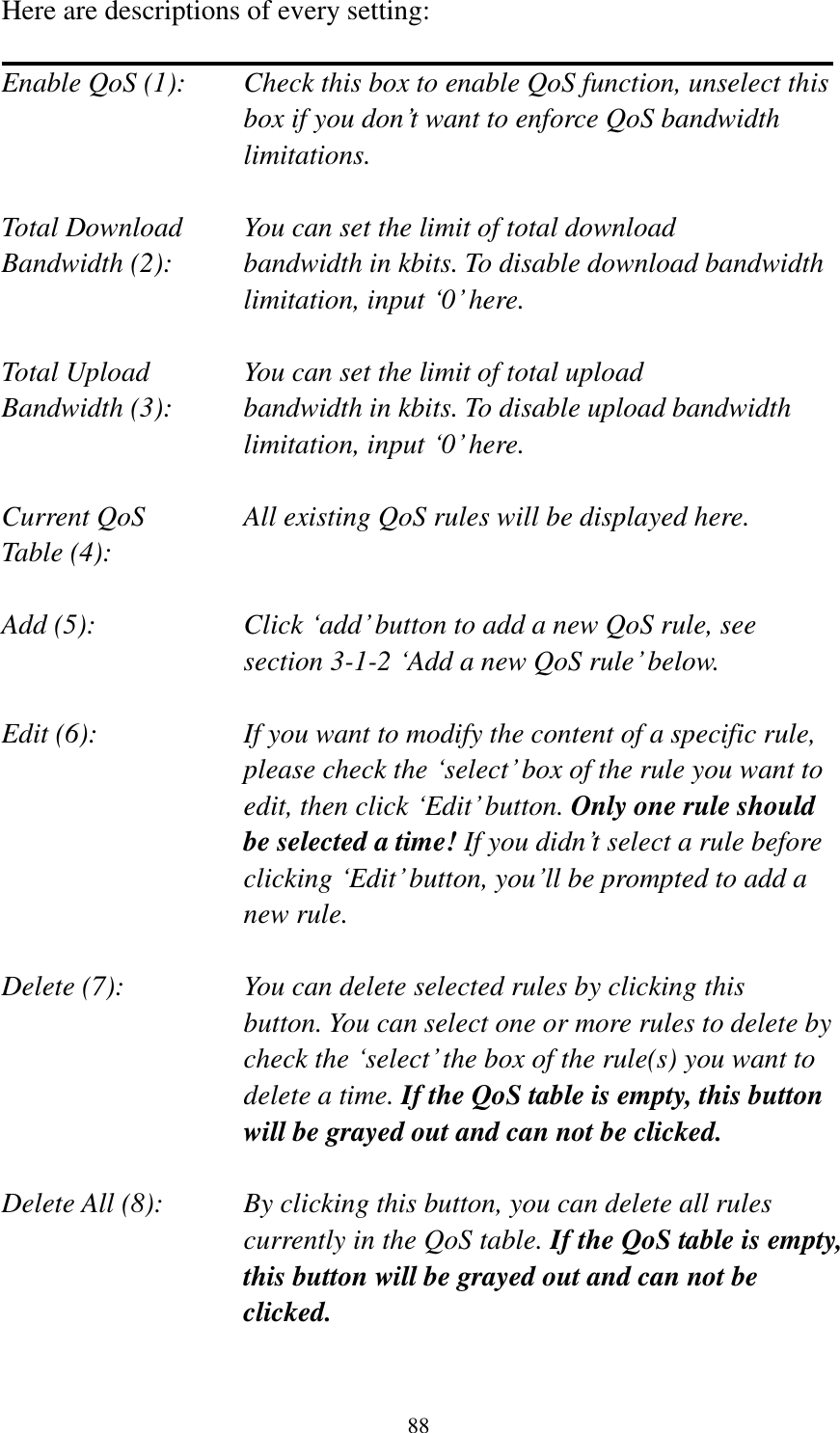 88 Here are descriptions of every setting:  Enable QoS (1):    Check this box to enable QoS function, unselect this box if you don’t want to enforce QoS bandwidth limitations.  Total Download    You can set the limit of total download   Bandwidth (2):    bandwidth in kbits. To disable download bandwidth limitation, input ‘0’ here.  Total Upload      You can set the limit of total upload Bandwidth (3):    bandwidth in kbits. To disable upload bandwidth limitation, input ‘0’ here.  Current QoS     All existing QoS rules will be displayed here. Table (4):    Add (5):  Click ‘add’ button to add a new QoS rule, see section 3-1-2 ‘Add a new QoS rule’ below.  Edit (6):    If you want to modify the content of a specific rule, please check the ‘select’ box of the rule you want to edit, then click ‘Edit’ button. Only one rule should be selected a time! If you didn’t select a rule before clicking ‘Edit’ button, you’ll be prompted to add a new rule.  Delete (7):      You can delete selected rules by clicking this     button. You can select one or more rules to delete by check the ‘select’ the box of the rule(s) you want to delete a time. If the QoS table is empty, this button will be grayed out and can not be clicked.  Delete All (8):    By clicking this button, you can delete all rules currently in the QoS table. If the QoS table is empty, this button will be grayed out and can not be clicked.  