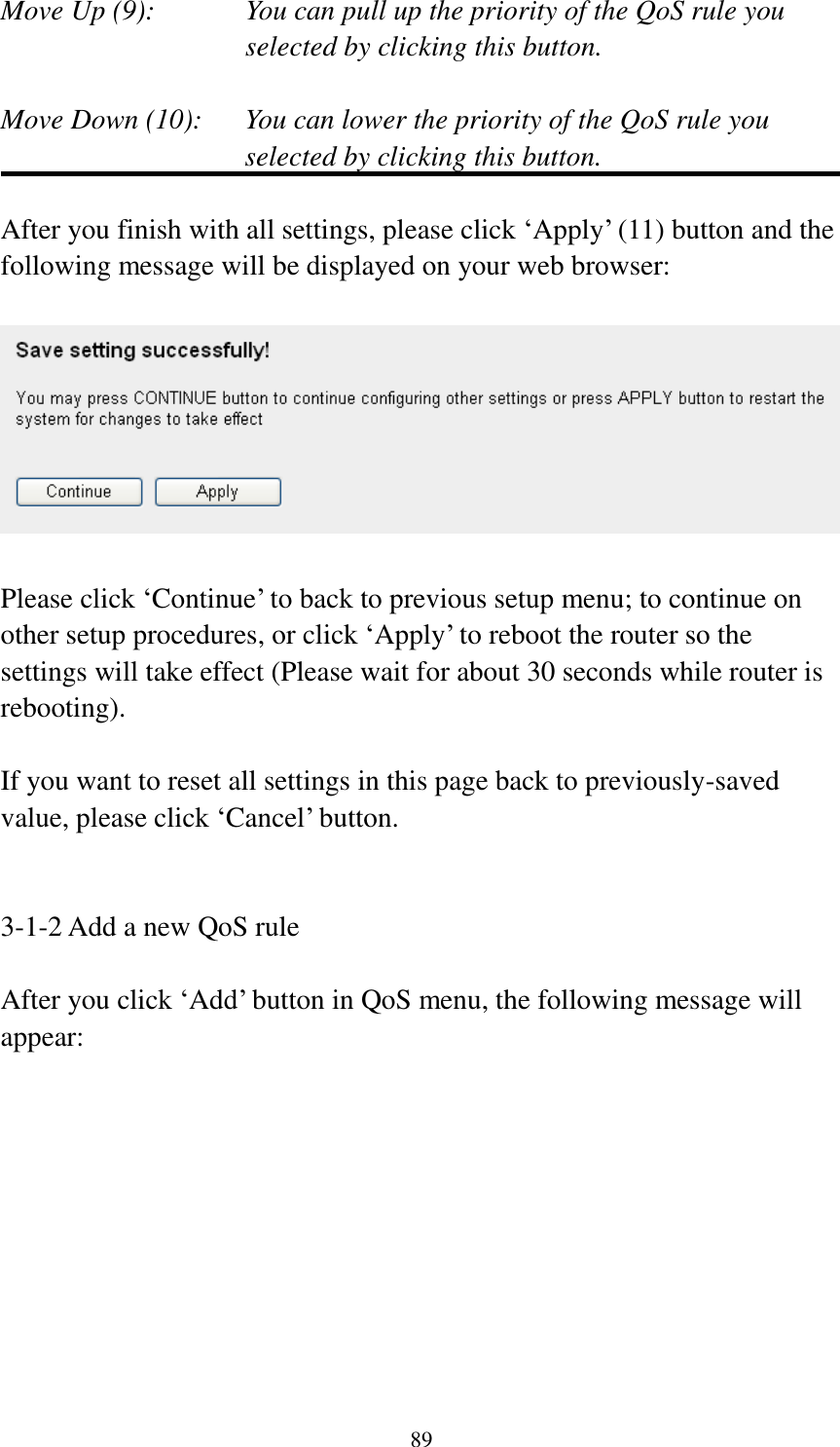 89 Move Up (9):    You can pull up the priority of the QoS rule you selected by clicking this button.  Move Down (10):    You can lower the priority of the QoS rule you selected by clicking this button.  After you finish with all settings, please click ‘Apply’ (11) button and the following message will be displayed on your web browser:    Please click ‘Continue’ to back to previous setup menu; to continue on other setup procedures, or click ‘Apply’ to reboot the router so the settings will take effect (Please wait for about 30 seconds while router is rebooting).  If you want to reset all settings in this page back to previously-saved value, please click ‘Cancel’ button.   3-1-2 Add a new QoS rule  After you click ‘Add’ button in QoS menu, the following message will appear: 