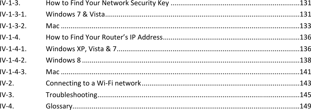  IV-1-3. How to Find Your Network Security Key ...................................................................131 IV-1-3-1. Windows 7 &amp; Vista .....................................................................................................131 IV-1-3-2. Mac ............................................................................................................................133 IV-1-4. How to Find Your Router’s IP Address .......................................................................136 IV-1-4-1. Windows XP, Vista &amp; 7 ...............................................................................................136 IV-1-4-2. Windows 8 .................................................................................................................138 IV-1-4-3. Mac ............................................................................................................................141 IV-2. Connecting to a Wi-Fi network ..................................................................................143 IV-3. Troubleshooting .........................................................................................................145 IV-4. Glossary......................................................................................................................149  