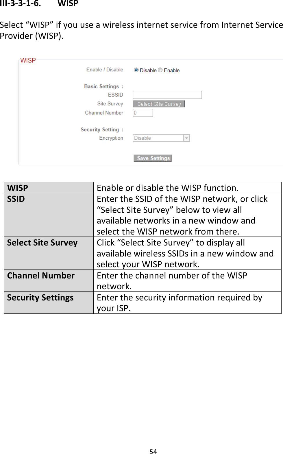 54 III-3-3-1-6.    WISP  Select “WISP” if you use a wireless internet service from Internet Service Provider (WISP).    WISP Enable or disable the WISP function. SSID Enter the SSID of the WISP network, or click “Select Site Survey” below to view all available networks in a new window and select the WISP network from there. Select Site Survey Click “Select Site Survey” to display all available wireless SSIDs in a new window and select your WISP network. Channel Number Enter the channel number of the WISP network. Security Settings Enter the security information required by your ISP.  