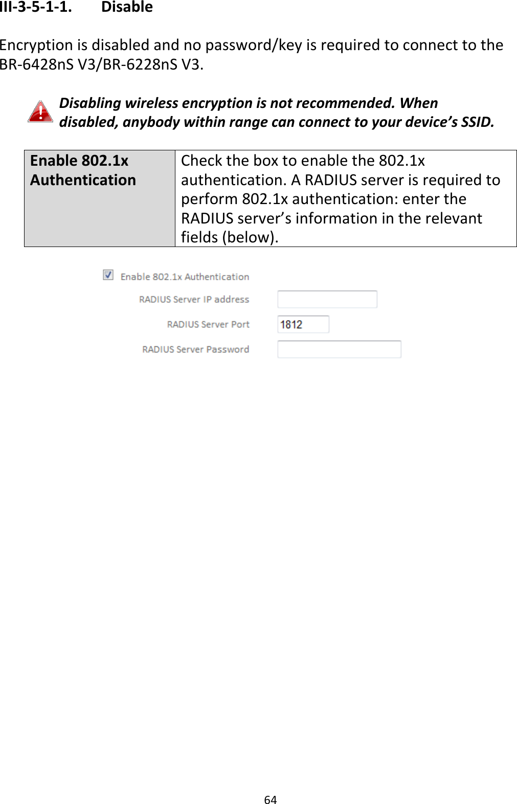 64 III-3-5-1-1.    Disable  Encryption is disabled and no password/key is required to connect to the BR-6428nS V3/BR-6228nS V3.  Disabling wireless encryption is not recommended. When disabled, anybody within range can connect to your device’s SSID.  Enable 802.1x Authentication Check the box to enable the 802.1x authentication. A RADIUS server is required to perform 802.1x authentication: enter the RADIUS server’s information in the relevant fields (below).   