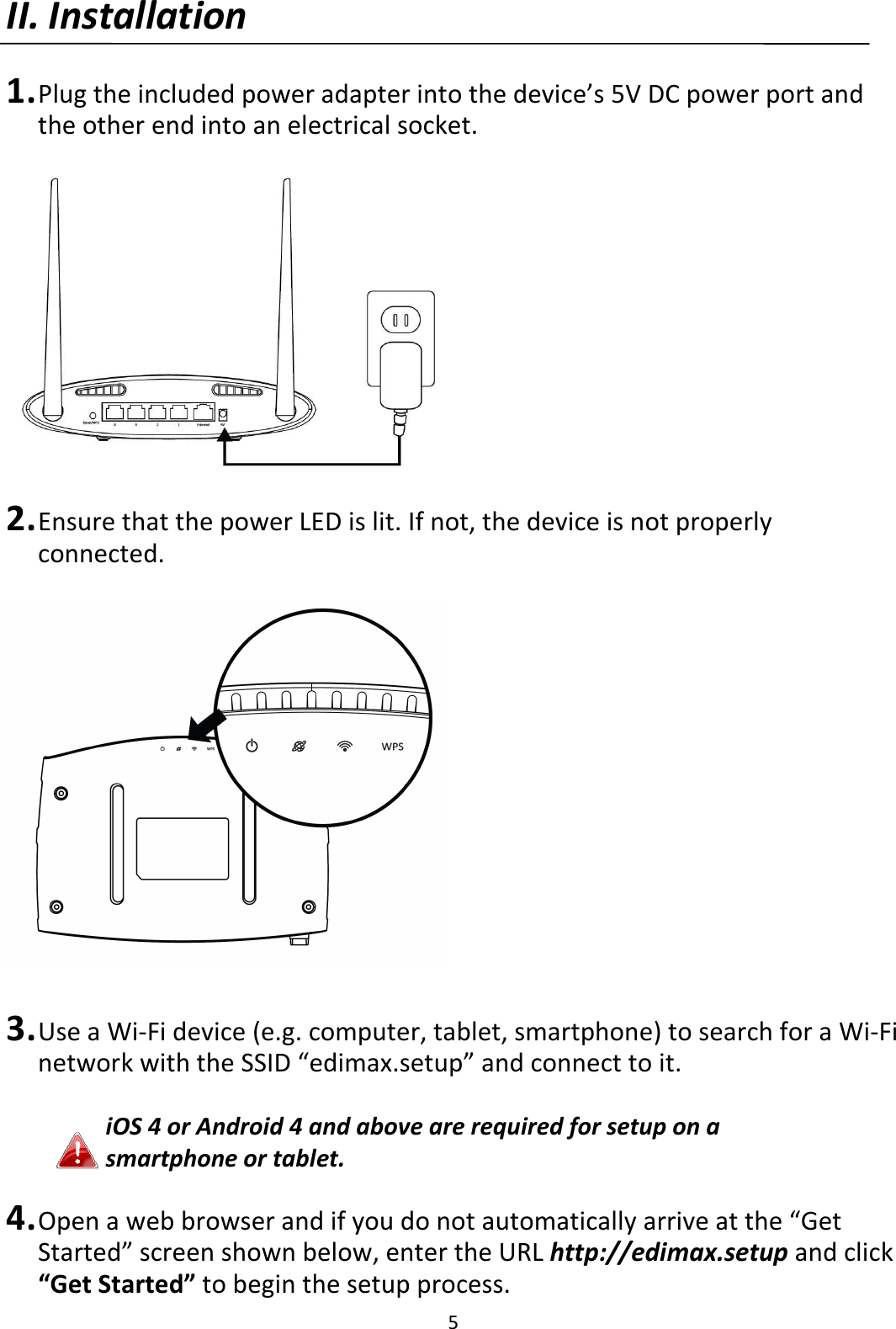 5 II. Installation  1. Plug the included power adapter into the device’s 5V DC power port and the other end into an electrical socket.    2. Ensure that the power LED is lit. If not, the device is not properly connected.    3. Use a Wi-Fi device (e.g. computer, tablet, smartphone) to search for a Wi-Fi network with the SSID “edimax.setup” and connect to it.  iOS 4 or Android 4 and above are required for setup on a smartphone or tablet.  4. Open a web browser and if you do not automatically arrive at the “Get Started” screen shown below, enter the URL http://edimax.setup and click “Get Started” to begin the setup process. 