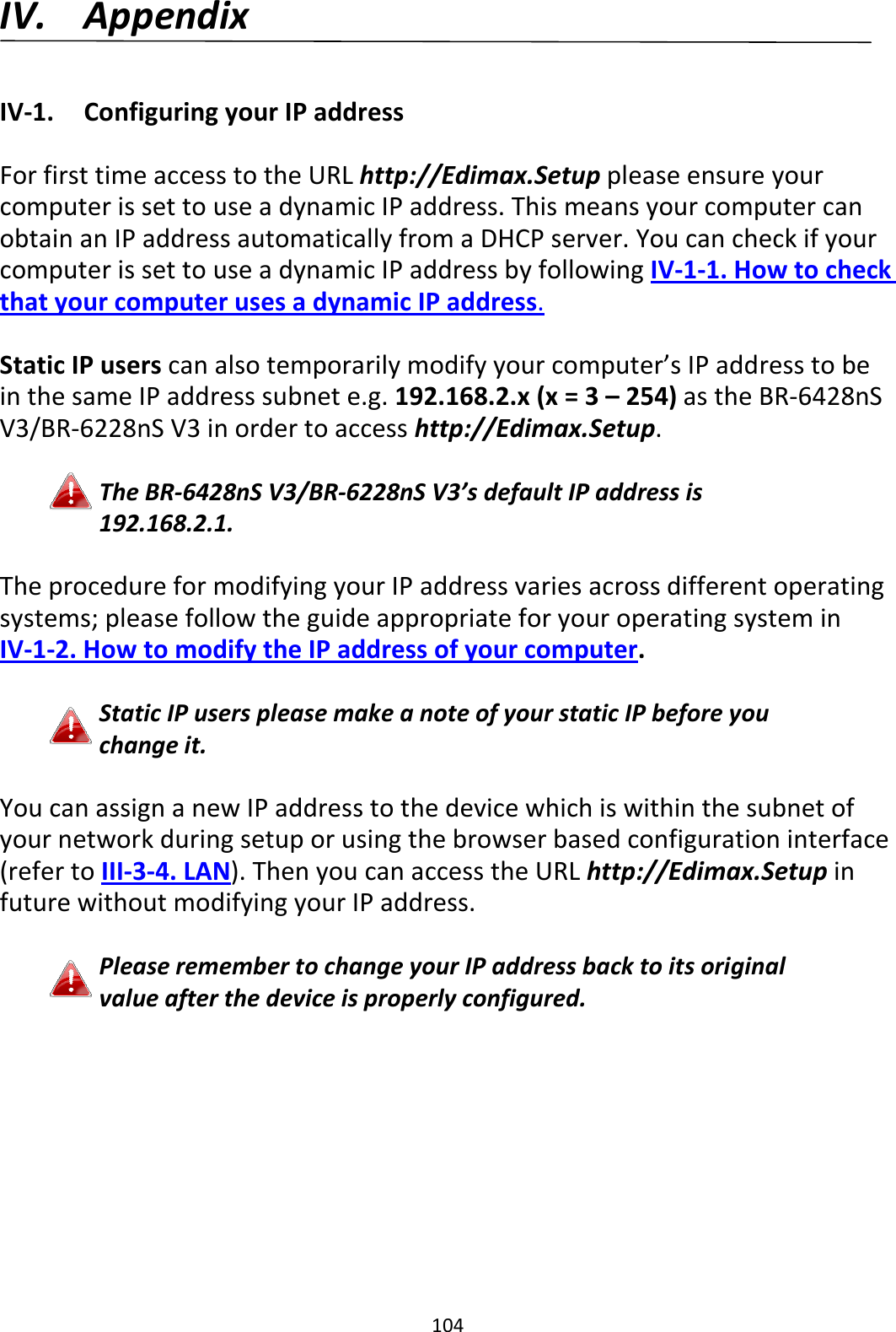 104 IV. Appendix  IV-1.  Configuring your IP address  For first time access to the URL http://Edimax.Setup please ensure your computer is set to use a dynamic IP address. This means your computer can obtain an IP address automatically from a DHCP server. You can check if your computer is set to use a dynamic IP address by following IV-1-1. How to check that your computer uses a dynamic IP address.  Static IP users can also temporarily modify your computer’s IP address to be in the same IP address subnet e.g. 192.168.2.x (x = 3 – 254) as the BR-6428nS V3/BR-6228nS V3 in order to access http://Edimax.Setup.  The BR-6428nS V3/BR-6228nS V3’s default IP address is 192.168.2.1.  The procedure for modifying your IP address varies across different operating systems; please follow the guide appropriate for your operating system in IV-1-2. How to modify the IP address of your computer.  Static IP users please make a note of your static IP before you change it.  You can assign a new IP address to the device which is within the subnet of your network during setup or using the browser based configuration interface (refer to III-3-4. LAN). Then you can access the URL http://Edimax.Setup in future without modifying your IP address.  Please remember to change your IP address back to its original value after the device is properly configured.  