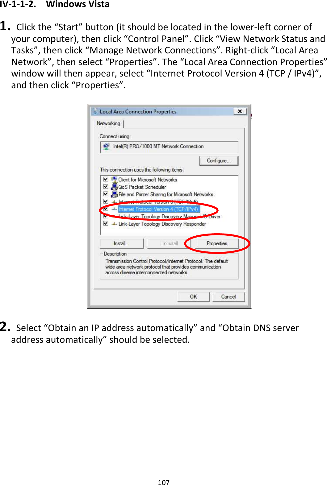 107 IV-1-1-2.  Windows Vista  1.   Click the “Start” button (it should be located in the lower-left corner of your computer), then click “Control Panel”. Click “View Network Status and Tasks”, then click “Manage Network Connections”. Right-click “Local Area Network”, then select “Properties”. The “Local Area Connection Properties” window will then appear, select “Internet Protocol Version 4 (TCP / IPv4)”, and then click “Properties”.    2.   Select “Obtain an IP address automatically” and “Obtain DNS server address automatically” should be selected. 