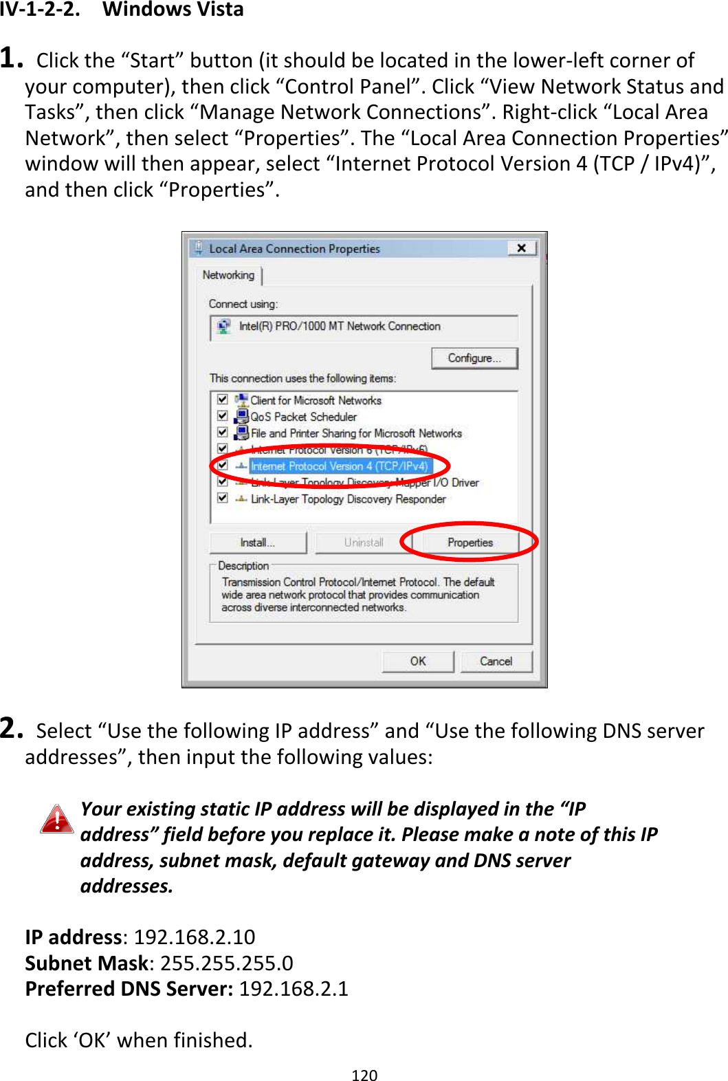 120 IV-1-2-2.  Windows Vista  1.   Click the “Start” button (it should be located in the lower-left corner of your computer), then click “Control Panel”. Click “View Network Status and Tasks”, then click “Manage Network Connections”. Right-click “Local Area Network”, then select “Properties”. The “Local Area Connection Properties” window will then appear, select “Internet Protocol Version 4 (TCP / IPv4)”, and then click “Properties”.    2.   Select “Use the following IP address” and “Use the following DNS server addresses”, then input the following values:  Your existing static IP address will be displayed in the “IP address” field before you replace it. Please make a note of this IP address, subnet mask, default gateway and DNS server addresses.  IP address: 192.168.2.10 Subnet Mask: 255.255.255.0 Preferred DNS Server: 192.168.2.1  Click ‘OK’ when finished. 