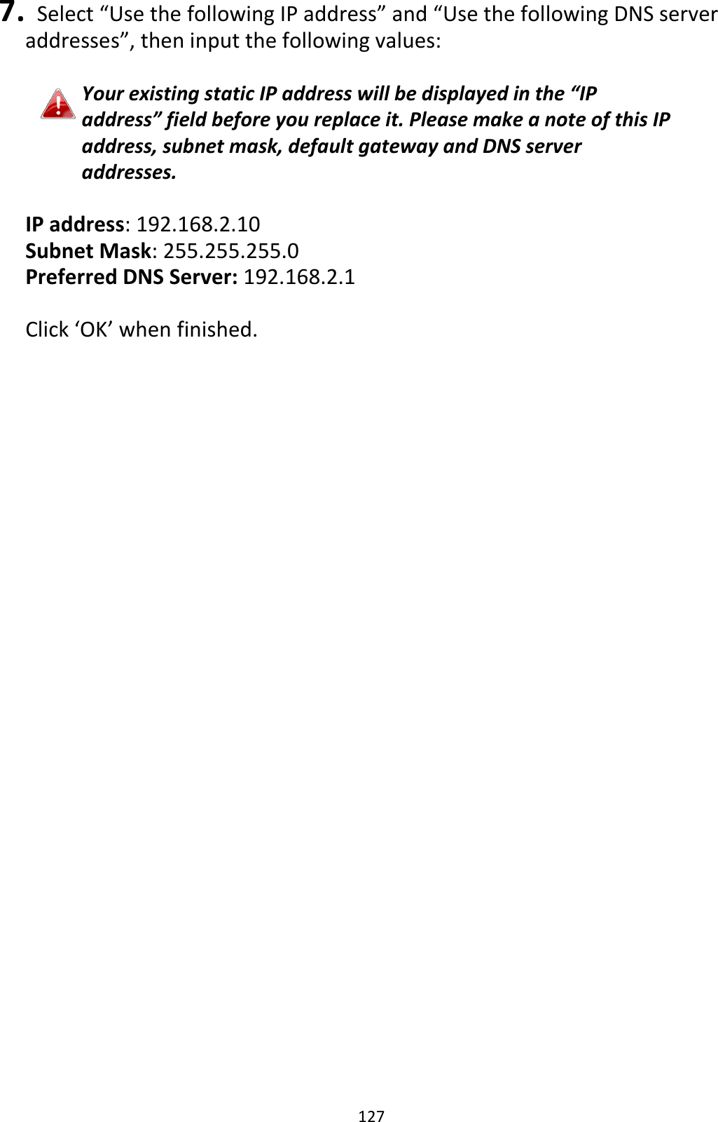 127 7.   Select “Use the following IP address” and “Use the following DNS server addresses”, then input the following values:  Your existing static IP address will be displayed in the “IP address” field before you replace it. Please make a note of this IP address, subnet mask, default gateway and DNS server addresses.  IP address: 192.168.2.10 Subnet Mask: 255.255.255.0 Preferred DNS Server: 192.168.2.1  Click ‘OK’ when finished.  