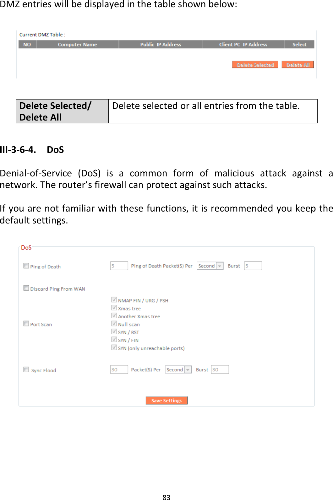 83 DMZ entries will be displayed in the table shown below:    Delete Selected/ Delete All Delete selected or all entries from the table.  III-3-6-4.  DoS  Denial-of-Service  (DoS)  is  a  common  form  of  malicious  attack  against  a network. The router’s firewall can protect against such attacks.  If you are not familiar with these functions, it is recommended you keep the default settings.        