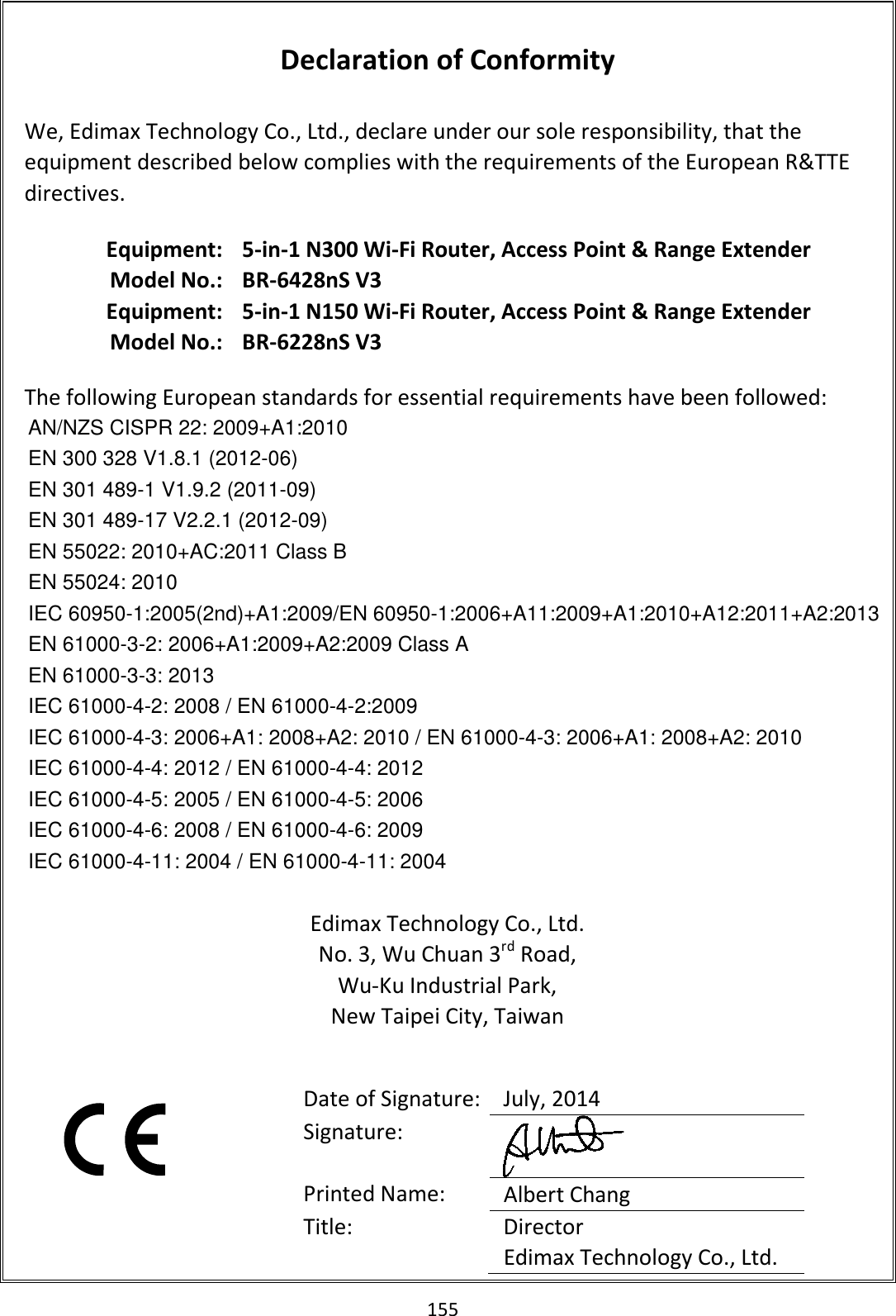 155  Declaration of Conformity  We, Edimax Technology Co., Ltd., declare under our sole responsibility, that the equipment described below complies with the requirements of the European R&amp;TTE directives.  Equipment: 5-in-1 N300 Wi-Fi Router, Access Point &amp; Range Extender Model No.: BR-6428nS V3   Equipment: 5-in-1 N150 Wi-Fi Router, Access Point &amp; Range Extender Model No.: BR-6228nS V3  The following European standards for essential requirements have been followed: AN/NZS CISPR 22: 2009+A1:2010 EN 300 328 V1.8.1 (2012-06) EN 301 489-1 V1.9.2 (2011-09) EN 301 489-17 V2.2.1 (2012-09) EN 55022: 2010+AC:2011 Class B EN 55024: 2010 IEC 60950-1:2005(2nd)+A1:2009/EN 60950-1:2006+A11:2009+A1:2010+A12:2011+A2:2013 EN 61000-3-2: 2006+A1:2009+A2:2009 Class A EN 61000-3-3: 2013 IEC 61000-4-2: 2008 / EN 61000-4-2:2009 IEC 61000-4-3: 2006+A1: 2008+A2: 2010 / EN 61000-4-3: 2006+A1: 2008+A2: 2010 IEC 61000-4-4: 2012 / EN 61000-4-4: 2012 IEC 61000-4-5: 2005 / EN 61000-4-5: 2006 IEC 61000-4-6: 2008 / EN 61000-4-6: 2009 IEC 61000-4-11: 2004 / EN 61000-4-11: 2004  Edimax Technology Co., Ltd. No. 3, Wu Chuan 3rd Road, Wu-Ku Industrial Park, New Taipei City, Taiwan      Date of Signature: July, 2014 Signature:  Printed Name:  Albert Chang Title:  Director Edimax Technology Co., Ltd.  