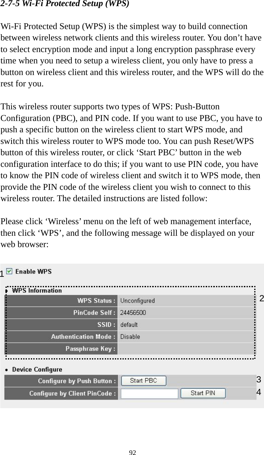 92 2-7-5 Wi-Fi Protected Setup (WPS)  Wi-Fi Protected Setup (WPS) is the simplest way to build connection between wireless network clients and this wireless router. You don’t have to select encryption mode and input a long encryption passphrase every time when you need to setup a wireless client, you only have to press a button on wireless client and this wireless router, and the WPS will do the rest for you.  This wireless router supports two types of WPS: Push-Button Configuration (PBC), and PIN code. If you want to use PBC, you have to push a specific button on the wireless client to start WPS mode, and switch this wireless router to WPS mode too. You can push Reset/WPS button of this wireless router, or click ‘Start PBC’ button in the web configuration interface to do this; if you want to use PIN code, you have to know the PIN code of wireless client and switch it to WPS mode, then provide the PIN code of the wireless client you wish to connect to this wireless router. The detailed instructions are listed follow:  Please click ‘Wireless’ menu on the left of web management interface, then click ‘WPS’, and the following message will be displayed on your web browser:     1 34 2