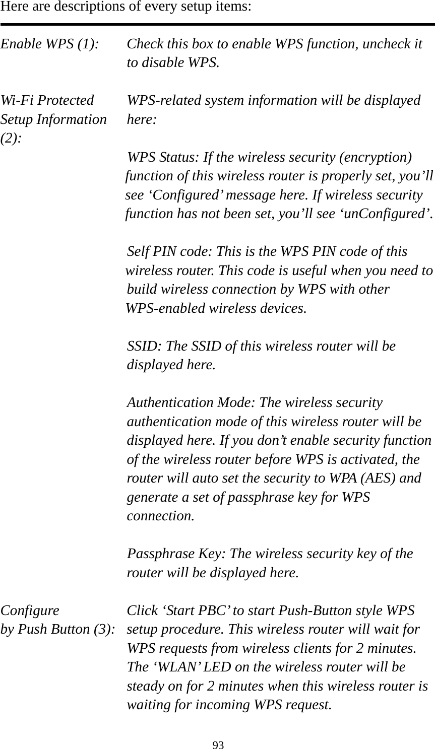 93 Here are descriptions of every setup items:  Enable WPS (1):  Check this box to enable WPS function, uncheck it to disable WPS.  Wi-Fi Protected    WPS-related system information will be displayed   Setup Information  here: (2): WPS Status: If the wireless security (encryption) function of this wireless router is properly set, you’ll see ‘Configured’ message here. If wireless security function has not been set, you’ll see ‘unConfigured’.  Self PIN code: This is the WPS PIN code of this wireless router. This code is useful when you need to  build wireless connection by WPS with other WPS-enabled wireless devices.  SSID: The SSID of this wireless router will be displayed here.  Authentication Mode: The wireless security authentication mode of this wireless router will be displayed here. If you don’t enable security function of the wireless router before WPS is activated, the router will auto set the security to WPA (AES) and generate a set of passphrase key for WPS connection.  Passphrase Key: The wireless security key of the router will be displayed here.  Configure      Click ‘Start PBC’ to start Push-Button style WPS by Push Button (3):  setup procedure. This wireless router will wait for WPS requests from wireless clients for 2 minutes. The ‘WLAN’ LED on the wireless router will be steady on for 2 minutes when this wireless router is waiting for incoming WPS request. 