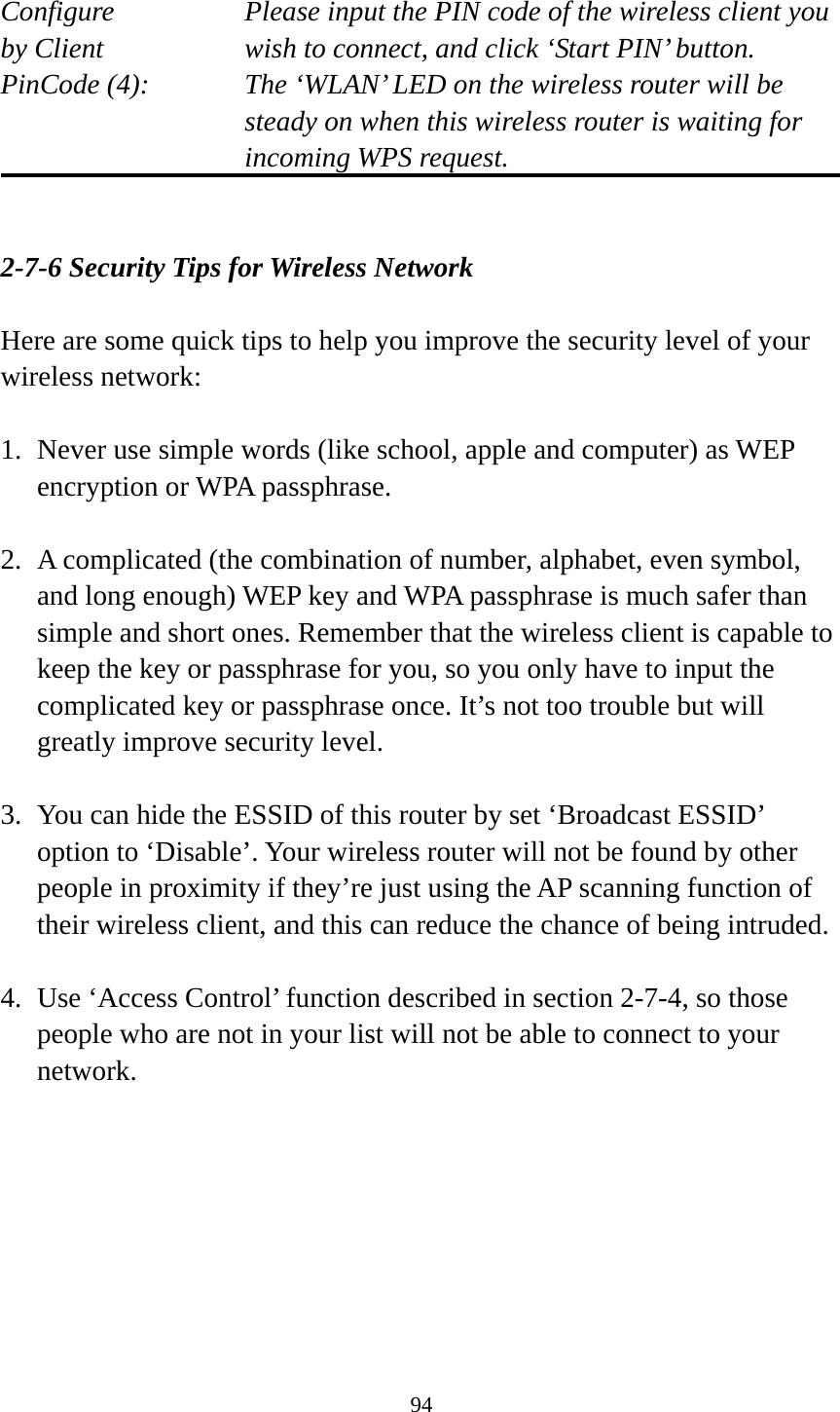 94  Configure      Please input the PIN code of the wireless client you by Client      wish to connect, and click ‘Start PIN’ button. PinCode (4):  The ‘WLAN’ LED on the wireless router will be steady on when this wireless router is waiting for incoming WPS request.   2-7-6 Security Tips for Wireless Network  Here are some quick tips to help you improve the security level of your wireless network:  1. Never use simple words (like school, apple and computer) as WEP encryption or WPA passphrase.  2. A complicated (the combination of number, alphabet, even symbol, and long enough) WEP key and WPA passphrase is much safer than simple and short ones. Remember that the wireless client is capable to keep the key or passphrase for you, so you only have to input the complicated key or passphrase once. It’s not too trouble but will greatly improve security level.  3. You can hide the ESSID of this router by set ‘Broadcast ESSID’ option to ‘Disable’. Your wireless router will not be found by other people in proximity if they’re just using the AP scanning function of their wireless client, and this can reduce the chance of being intruded.  4. Use ‘Access Control’ function described in section 2-7-4, so those people who are not in your list will not be able to connect to your network. 