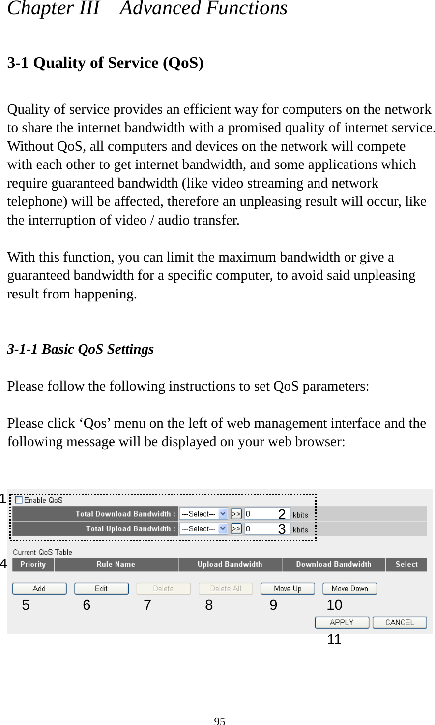 95 Chapter III    Advanced Functions  3-1 Quality of Service (QoS)  Quality of service provides an efficient way for computers on the network to share the internet bandwidth with a promised quality of internet service. Without QoS, all computers and devices on the network will compete with each other to get internet bandwidth, and some applications which require guaranteed bandwidth (like video streaming and network telephone) will be affected, therefore an unpleasing result will occur, like the interruption of video / audio transfer.    With this function, you can limit the maximum bandwidth or give a guaranteed bandwidth for a specific computer, to avoid said unpleasing result from happening.   3-1-1 Basic QoS Settings  Please follow the following instructions to set QoS parameters:  Please click ‘Qos’ menu on the left of web management interface and the following message will be displayed on your web browser:       1  2 34 5 6 7 8 9 1011