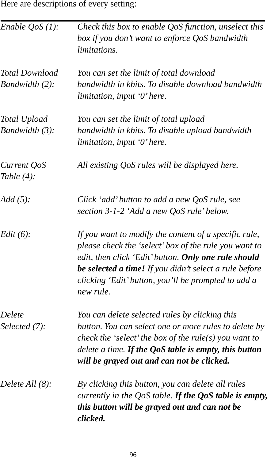 96 Here are descriptions of every setting:  Enable QoS (1):    Check this box to enable QoS function, unselect this box if you don’t want to enforce QoS bandwidth limitations.  Total Download    You can set the limit of total download   Bandwidth (2):    bandwidth in kbits. To disable download bandwidth limitation, input ‘0’ here.  Total Upload      You can set the limit of total upload Bandwidth (3):    bandwidth in kbits. To disable upload bandwidth limitation, input ‘0’ here.  Current QoS     All existing QoS rules will be displayed here. Table (4):    Add (5):  Click ‘add’ button to add a new QoS rule, see section 3-1-2 ‘Add a new QoS rule’ below.  Edit (6):    If you want to modify the content of a specific rule, please check the ‘select’ box of the rule you want to edit, then click ‘Edit’ button. Only one rule should be selected a time! If you didn’t select a rule before clicking ‘Edit’ button, you’ll be prompted to add a new rule.  Delete         You can delete selected rules by clicking this Selected (7):    button. You can select one or more rules to delete by check the ‘select’ the box of the rule(s) you want to delete a time. If the QoS table is empty, this button will be grayed out and can not be clicked.  Delete All (8):    By clicking this button, you can delete all rules currently in the QoS table. If the QoS table is empty, this button will be grayed out and can not be clicked.  